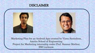 DISCLAIMER
Marketing Plan for an Android App created by Visnu Sasindran,
Amrita School of Engineering.
Project for Marketing internship under Prof. Sameer Mathur,
IIM Lucknow.
 