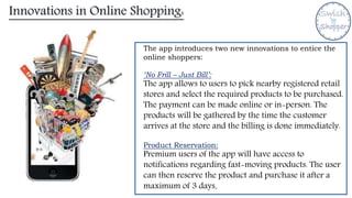 Innovations in Online Shopping:
The app introduces two new innovations to entice the
online shoppers:
‘No Frill – Just Bill’:
The app allows to users to pick nearby registered retail
stores and select the required products to be purchased.
The payment can be made online or in-person. The
products will be gathered by the time the customer
arrives at the store and the billing is done immediately.
Product Reservation:
Premium users of the app will have access to
notifications regarding fast-moving products. The user
can then reserve the product and purchase it after a
maximum of 3 days.
 