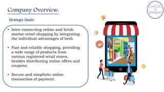 Company Overview:
Strategic Goals-
• Inter-connecting online and brick-
mortar-retail shopping by integrating
the individual advantages of both.
• Fast and reliable shopping, providing
a wide range of products from
various registered retail stores,
besides distributing online offers and
coupons.
• Secure and simplistic online
transaction of payment.
 