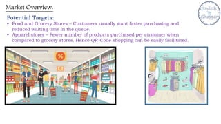 Market Overview:
Potential Targets:
 Food and Grocery Stores – Customers usually want faster purchasing and
reduced waiting time in the queue.
 Apparel stores – Fewer number of products purchased per customer when
compared to grocery stores. Hence QR-Code shopping can be easily facilitated.
 