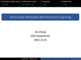 Kai Zhang | 2015-11-25 Intrinsic Motivated Reinforcement Learning
1. Perception Action Cycle 2. Information-to-go 3. Examples 4. References
2. Information-to-go
3. Examples
Intrinsically Motivated Reinforcement Learning
Kai Zhang
EECS Department
2015-11-25
 