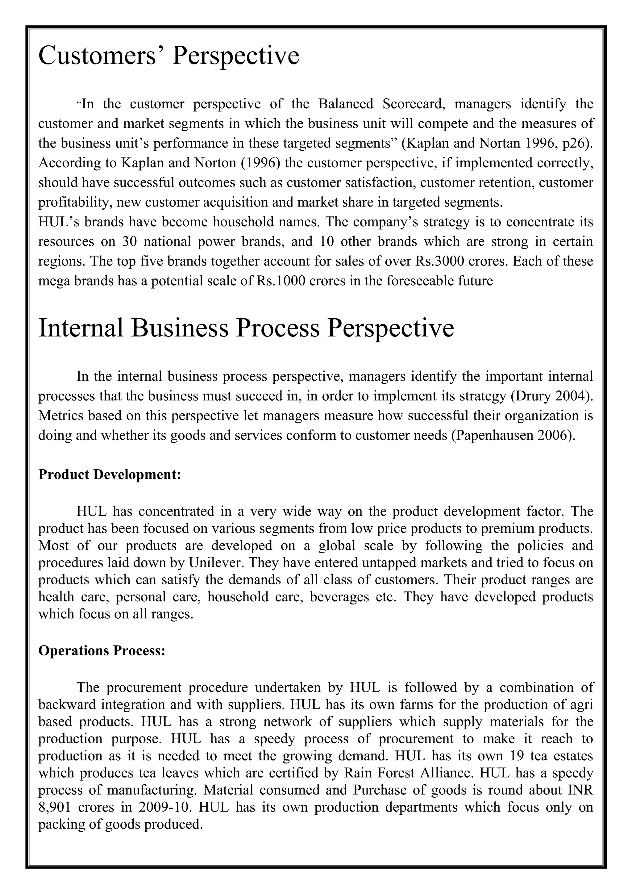 Customers’ Perspective
“In the customer perspective of the Balanced Scorecard, managers identify the
customer and market segments in which the business unit will compete and the measures of
the business unit’s performance in these targeted segments” (Kaplan and Nortan 1996, p26).
According to Kaplan and Norton (1996) the customer perspective, if implemented correctly,
should have successful outcomes such as customer satisfaction, customer retention, customer
profitability, new customer acquisition and market share in targeted segments.
HUL’s brands have become household names. The company’s strategy is to concentrate its
resources on 30 national power brands, and 10 other brands which are strong in certain
regions. The top five brands together account for sales of over Rs.3000 crores. Each of these
mega brands has a potential scale of Rs.1000 crores in the foreseeable future
Internal Business Process Perspective
In the internal business process perspective, managers identify the important internal
processes that the business must succeed in, in order to implement its strategy (Drury 2004).
Metrics based on this perspective let managers measure how successful their organization is
doing and whether its goods and services conform to customer needs (Papenhausen 2006).
Product Development:
HUL has concentrated in a very wide way on the product development factor. The
product has been focused on various segments from low price products to premium products.
Most of our products are developed on a global scale by following the policies and
procedures laid down by Unilever. They have entered untapped markets and tried to focus on
products which can satisfy the demands of all class of customers. Their product ranges are
health care, personal care, household care, beverages etc. They have developed products
which focus on all ranges.
Operations Process:
The procurement procedure undertaken by HUL is followed by a combination of
backward integration and with suppliers. HUL has its own farms for the production of agri
based products. HUL has a strong network of suppliers which supply materials for the
production purpose. HUL has a speedy process of procurement to make it reach to
production as it is needed to meet the growing demand. HUL has its own 19 tea estates
which produces tea leaves which are certified by Rain Forest Alliance. HUL has a speedy
process of manufacturing. Material consumed and Purchase of goods is round about INR
8,901 crores in 2009-10. HUL has its own production departments which focus only on
packing of goods produced.
 