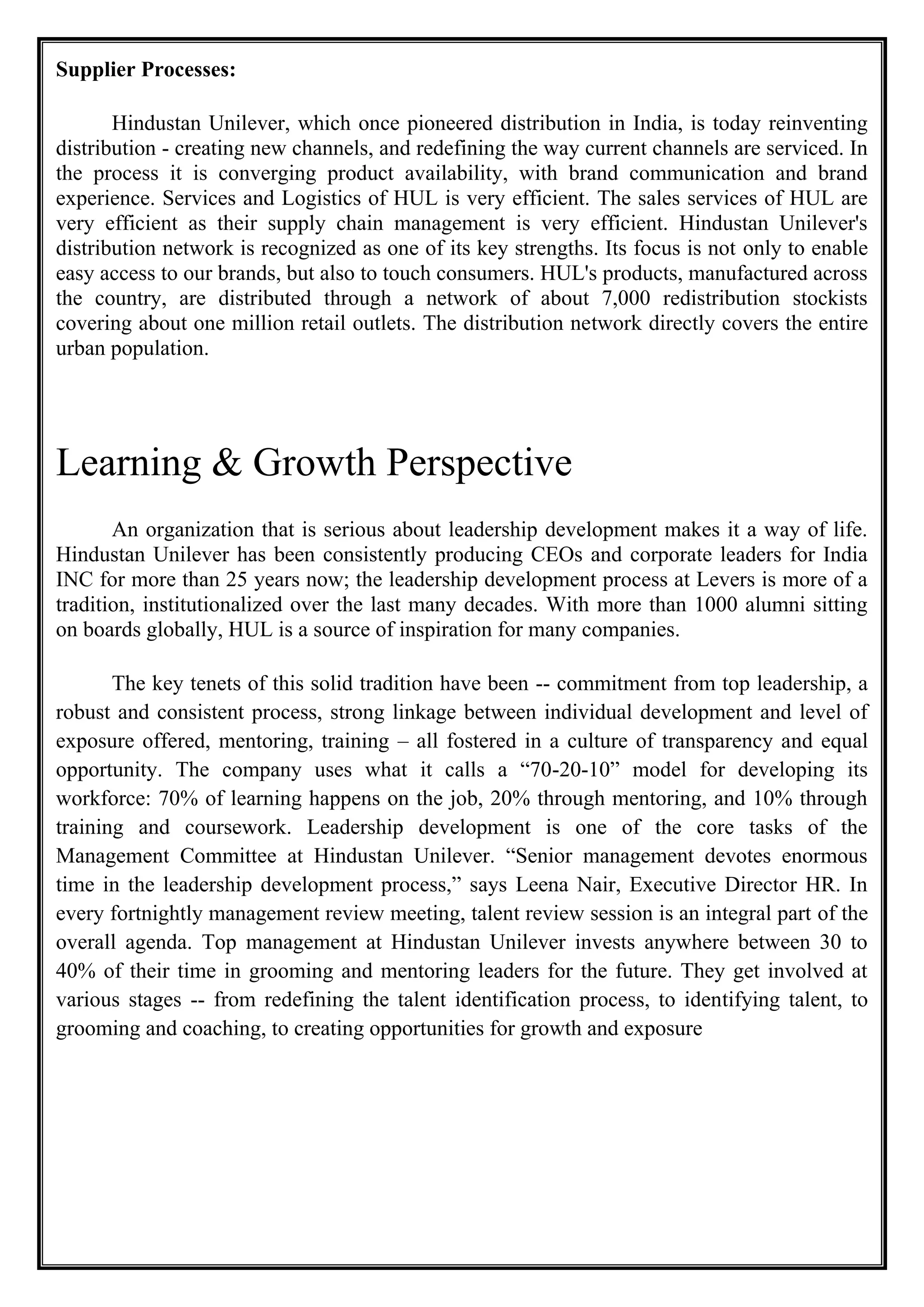 Supplier Processes:
Hindustan Unilever, which once pioneered distribution in India, is today reinventing
distribution - creating new channels, and redefining the way current channels are serviced. In
the process it is converging product availability, with brand communication and brand
experience. Services and Logistics of HUL is very efficient. The sales services of HUL are
very efficient as their supply chain management is very efficient. Hindustan Unilever's
distribution network is recognized as one of its key strengths. Its focus is not only to enable
easy access to our brands, but also to touch consumers. HUL's products, manufactured across
the country, are distributed through a network of about 7,000 redistribution stockists
covering about one million retail outlets. The distribution network directly covers the entire
urban population.
Learning & Growth Perspective
An organization that is serious about leadership development makes it a way of life.
Hindustan Unilever has been consistently producing CEOs and corporate leaders for India
INC for more than 25 years now; the leadership development process at Levers is more of a
tradition, institutionalized over the last many decades. With more than 1000 alumni sitting
on boards globally, HUL is a source of inspiration for many companies.
The key tenets of this solid tradition have been -- commitment from top leadership, a
robust and consistent process, strong linkage between individual development and level of
exposure offered, mentoring, training – all fostered in a culture of transparency and equal
opportunity. The company uses what it calls a “70-20-10” model for developing its
workforce: 70% of learning happens on the job, 20% through mentoring, and 10% through
training and coursework. Leadership development is one of the core tasks of the
Management Committee at Hindustan Unilever. “Senior management devotes enormous
time in the leadership development process,” says Leena Nair, Executive Director HR. In
every fortnightly management review meeting, talent review session is an integral part of the
overall agenda. Top management at Hindustan Unilever invests anywhere between 30 to
40% of their time in grooming and mentoring leaders for the future. They get involved at
various stages -- from redefining the talent identification process, to identifying talent, to
grooming and coaching, to creating opportunities for growth and exposure
 