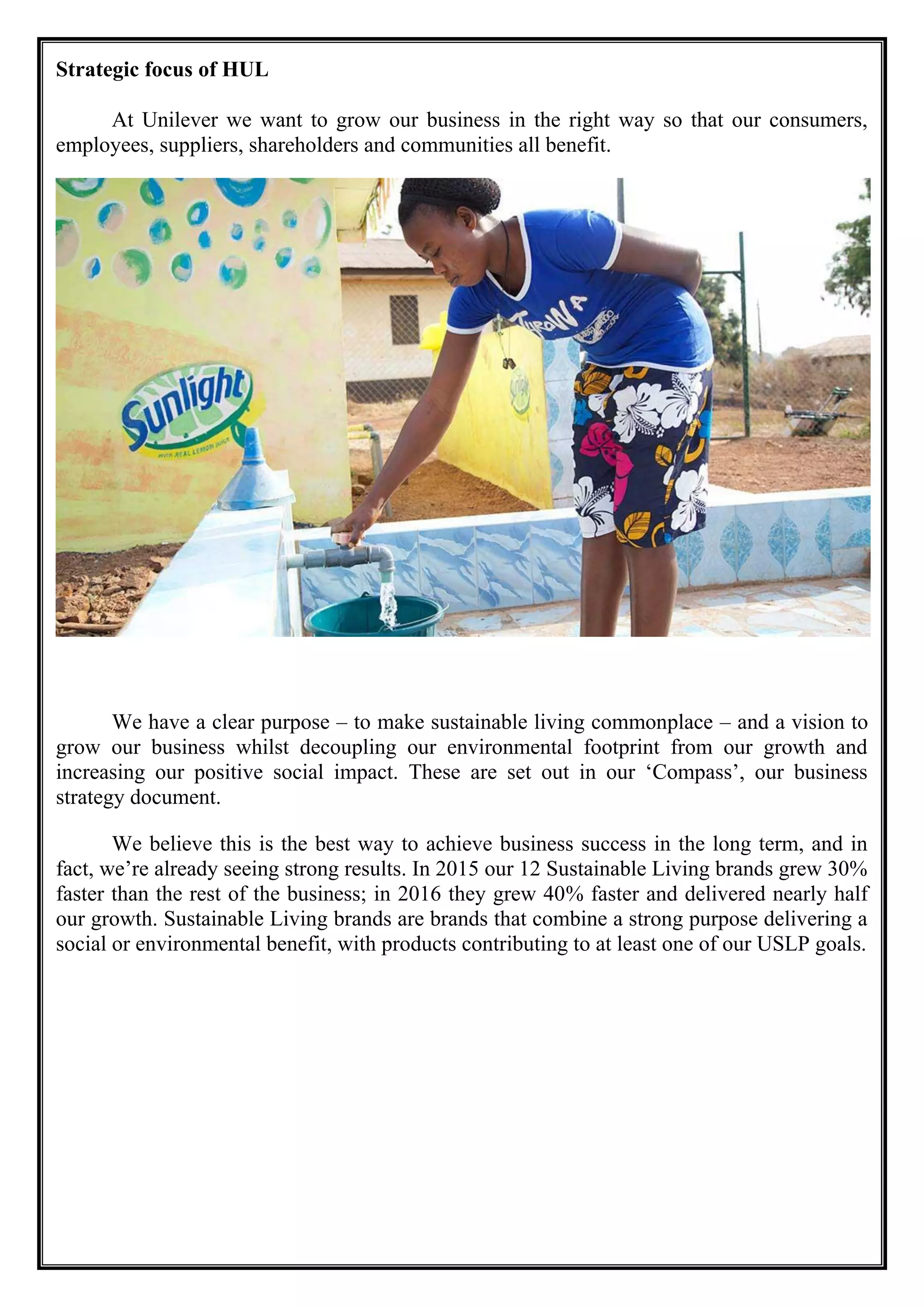 Strategic focus of HUL
At Unilever we want to grow our business in the right way so that our consumers,
employees, suppliers, shareholders and communities all benefit.
We have a clear purpose – to make sustainable living commonplace – and a vision to
grow our business whilst decoupling our environmental footprint from our growth and
increasing our positive social impact. These are set out in our ‘Compass’, our business
strategy document.
We believe this is the best way to achieve business success in the long term, and in
fact, we’re already seeing strong results. In 2015 our 12 Sustainable Living brands grew 30%
faster than the rest of the business; in 2016 they grew 40% faster and delivered nearly half
our growth. Sustainable Living brands are brands that combine a strong purpose delivering a
social or environmental benefit, with products contributing to at least one of our USLP goals.
 