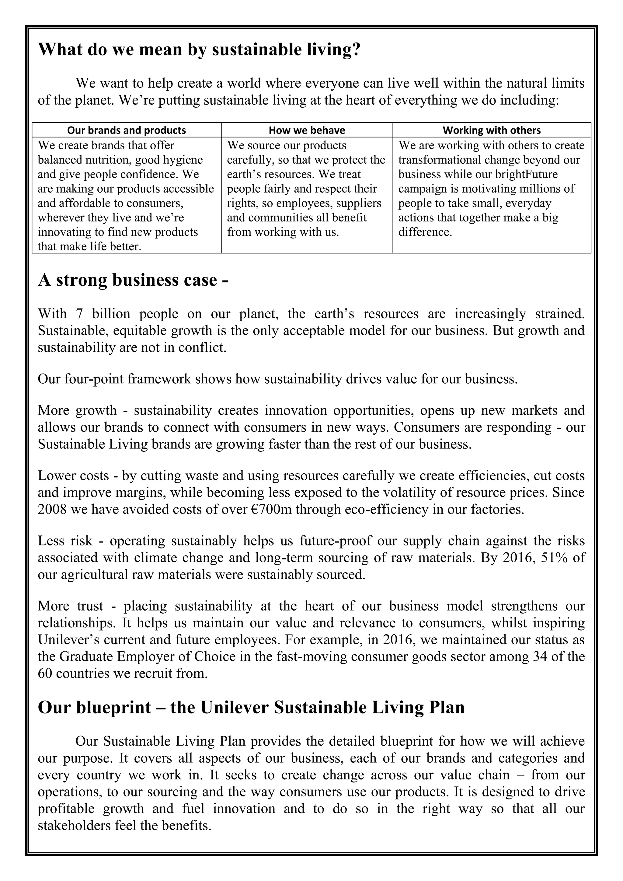What do we mean by sustainable living?
We want to help create a world where everyone can live well within the natural limits
of the planet. We’re putting sustainable living at the heart of everything we do including:
Our brands and products How we behave Working with others
We create brands that offer
balanced nutrition, good hygiene
and give people confidence. We
are making our products accessible
and affordable to consumers,
wherever they live and we’re
innovating to find new products
that make life better.
We source our products
carefully, so that we protect the
earth’s resources. We treat
people fairly and respect their
rights, so employees, suppliers
and communities all benefit
from working with us.
We are working with others to create
transformational change beyond our
business while our brightFuture
campaign is motivating millions of
people to take small, everyday
actions that together make a big
difference.
A strong business case -
With 7 billion people on our planet, the earth’s resources are increasingly strained.
Sustainable, equitable growth is the only acceptable model for our business. But growth and
sustainability are not in conflict.
Our four-point framework shows how sustainability drives value for our business.
More growth - sustainability creates innovation opportunities, opens up new markets and
allows our brands to connect with consumers in new ways. Consumers are responding - our
Sustainable Living brands are growing faster than the rest of our business.
Lower costs - by cutting waste and using resources carefully we create efficiencies, cut costs
and improve margins, while becoming less exposed to the volatility of resource prices. Since
2008 we have avoided costs of over €700m through eco-efficiency in our factories.
Less risk - operating sustainably helps us future-proof our supply chain against the risks
associated with climate change and long-term sourcing of raw materials. By 2016, 51% of
our agricultural raw materials were sustainably sourced.
More trust - placing sustainability at the heart of our business model strengthens our
relationships. It helps us maintain our value and relevance to consumers, whilst inspiring
Unilever’s current and future employees. For example, in 2016, we maintained our status as
the Graduate Employer of Choice in the fast-moving consumer goods sector among 34 of the
60 countries we recruit from.
Our blueprint – the Unilever Sustainable Living Plan
Our Sustainable Living Plan provides the detailed blueprint for how we will achieve
our purpose. It covers all aspects of our business, each of our brands and categories and
every country we work in. It seeks to create change across our value chain – from our
operations, to our sourcing and the way consumers use our products. It is designed to drive
profitable growth and fuel innovation and to do so in the right way so that all our
stakeholders feel the benefits.
 