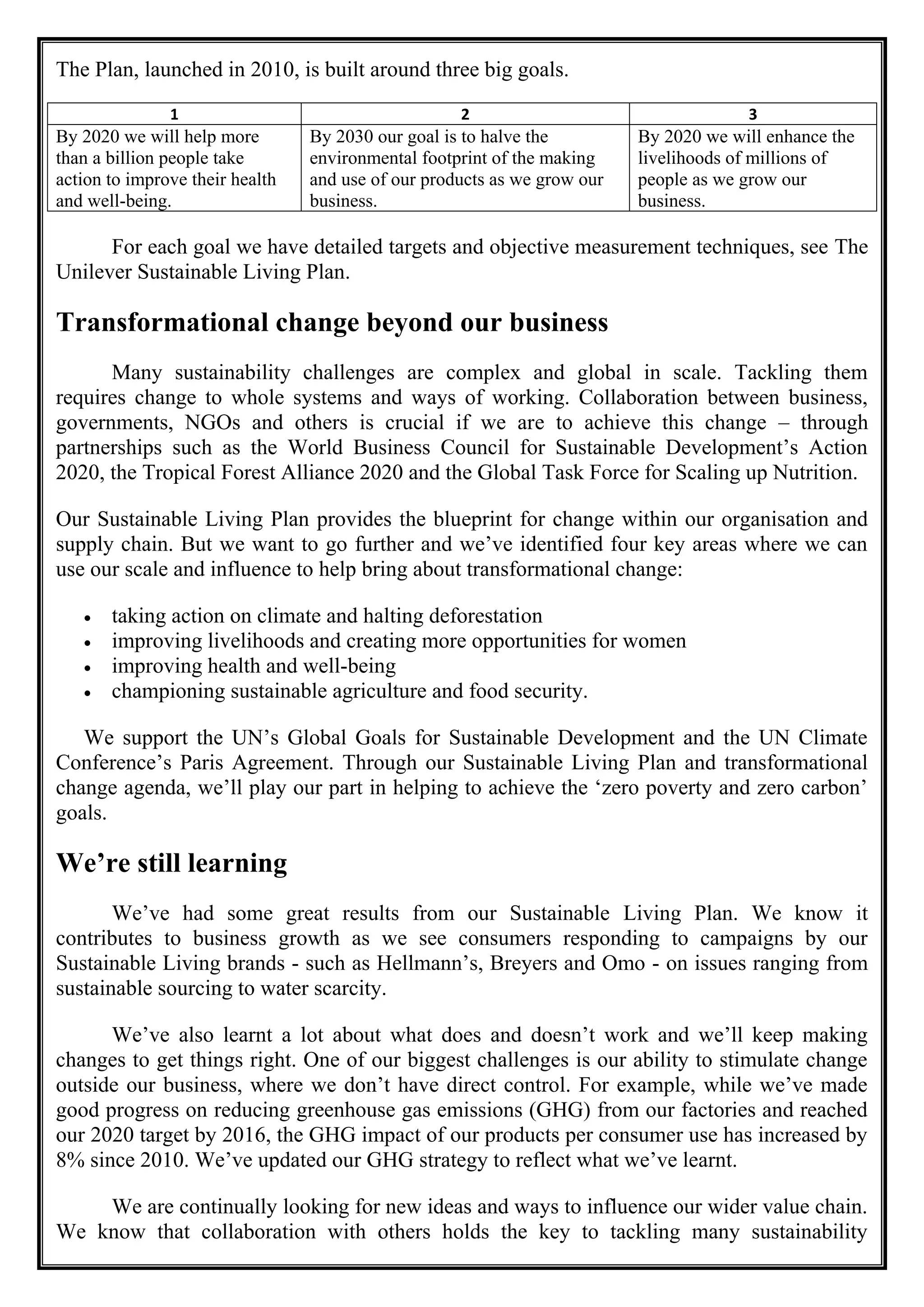 The Plan, launched in 2010, is built around three big goals.
1 2 3
By 2020 we will help more
than a billion people take
action to improve their health
and well-being.
By 2030 our goal is to halve the
environmental footprint of the making
and use of our products as we grow our
business.
By 2020 we will enhance the
livelihoods of millions of
people as we grow our
business.
For each goal we have detailed targets and objective measurement techniques, see The
Unilever Sustainable Living Plan.
Transformational change beyond our business
Many sustainability challenges are complex and global in scale. Tackling them
requires change to whole systems and ways of working. Collaboration between business,
governments, NGOs and others is crucial if we are to achieve this change – through
partnerships such as the World Business Council for Sustainable Development’s Action
2020, the Tropical Forest Alliance 2020 and the Global Task Force for Scaling up Nutrition.
Our Sustainable Living Plan provides the blueprint for change within our organisation and
supply chain. But we want to go further and we’ve identified four key areas where we can
use our scale and influence to help bring about transformational change:
• taking action on climate and halting deforestation
• improving livelihoods and creating more opportunities for women
• improving health and well-being
• championing sustainable agriculture and food security.
We support the UN’s Global Goals for Sustainable Development and the UN Climate
Conference’s Paris Agreement. Through our Sustainable Living Plan and transformational
change agenda, we’ll play our part in helping to achieve the ‘zero poverty and zero carbon’
goals.
We’re still learning
We’ve had some great results from our Sustainable Living Plan. We know it
contributes to business growth as we see consumers responding to campaigns by our
Sustainable Living brands - such as Hellmann’s, Breyers and Omo - on issues ranging from
sustainable sourcing to water scarcity.
We’ve also learnt a lot about what does and doesn’t work and we’ll keep making
changes to get things right. One of our biggest challenges is our ability to stimulate change
outside our business, where we don’t have direct control. For example, while we’ve made
good progress on reducing greenhouse gas emissions (GHG) from our factories and reached
our 2020 target by 2016, the GHG impact of our products per consumer use has increased by
8% since 2010. We’ve updated our GHG strategy to reflect what we’ve learnt.
We are continually looking for new ideas and ways to influence our wider value chain.
We know that collaboration with others holds the key to tackling many sustainability
 