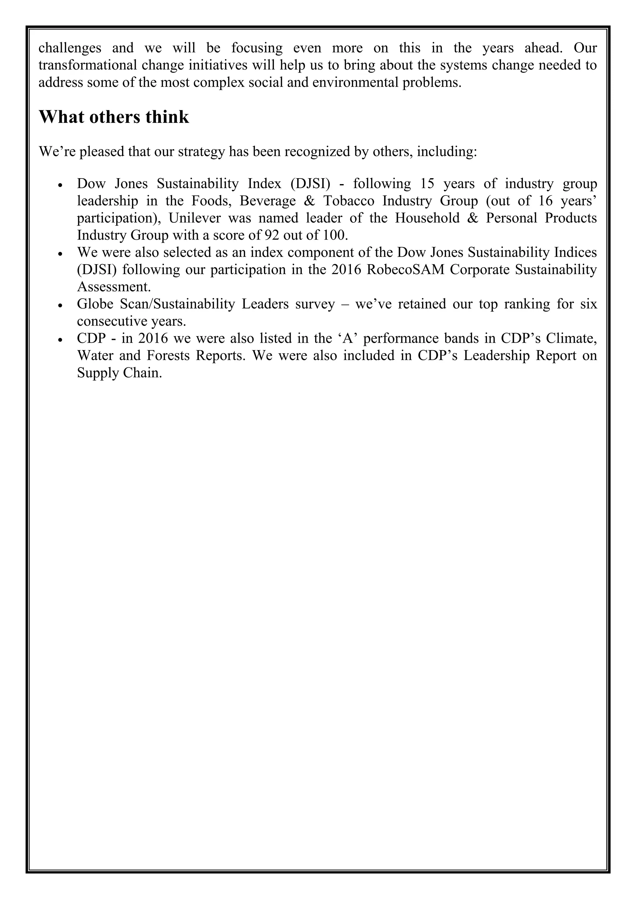 challenges and we will be focusing even more on this in the years ahead. Our
transformational change initiatives will help us to bring about the systems change needed to
address some of the most complex social and environmental problems.
What others think
We’re pleased that our strategy has been recognized by others, including:
• Dow Jones Sustainability Index (DJSI) - following 15 years of industry group
leadership in the Foods, Beverage & Tobacco Industry Group (out of 16 years’
participation), Unilever was named leader of the Household & Personal Products
Industry Group with a score of 92 out of 100.
• We were also selected as an index component of the Dow Jones Sustainability Indices
(DJSI) following our participation in the 2016 RobecoSAM Corporate Sustainability
Assessment.
• Globe Scan/Sustainability Leaders survey – we’ve retained our top ranking for six
consecutive years.
• CDP - in 2016 we were also listed in the ‘A’ performance bands in CDP’s Climate,
Water and Forests Reports. We were also included in CDP’s Leadership Report on
Supply Chain.
 