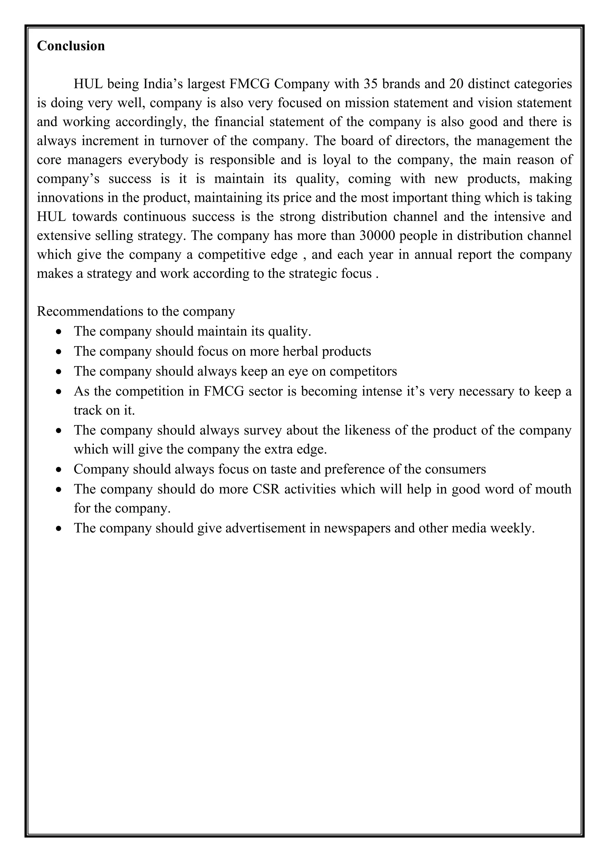 Conclusion
HUL being India’s largest FMCG Company with 35 brands and 20 distinct categories
is doing very well, company is also very focused on mission statement and vision statement
and working accordingly, the financial statement of the company is also good and there is
always increment in turnover of the company. The board of directors, the management the
core managers everybody is responsible and is loyal to the company, the main reason of
company’s success is it is maintain its quality, coming with new products, making
innovations in the product, maintaining its price and the most important thing which is taking
HUL towards continuous success is the strong distribution channel and the intensive and
extensive selling strategy. The company has more than 30000 people in distribution channel
which give the company a competitive edge , and each year in annual report the company
makes a strategy and work according to the strategic focus .
Recommendations to the company
• The company should maintain its quality.
• The company should focus on more herbal products
• The company should always keep an eye on competitors
• As the competition in FMCG sector is becoming intense it’s very necessary to keep a
track on it.
• The company should always survey about the likeness of the product of the company
which will give the company the extra edge.
• Company should always focus on taste and preference of the consumers
• The company should do more CSR activities which will help in good word of mouth
for the company.
• The company should give advertisement in newspapers and other media weekly.
 
