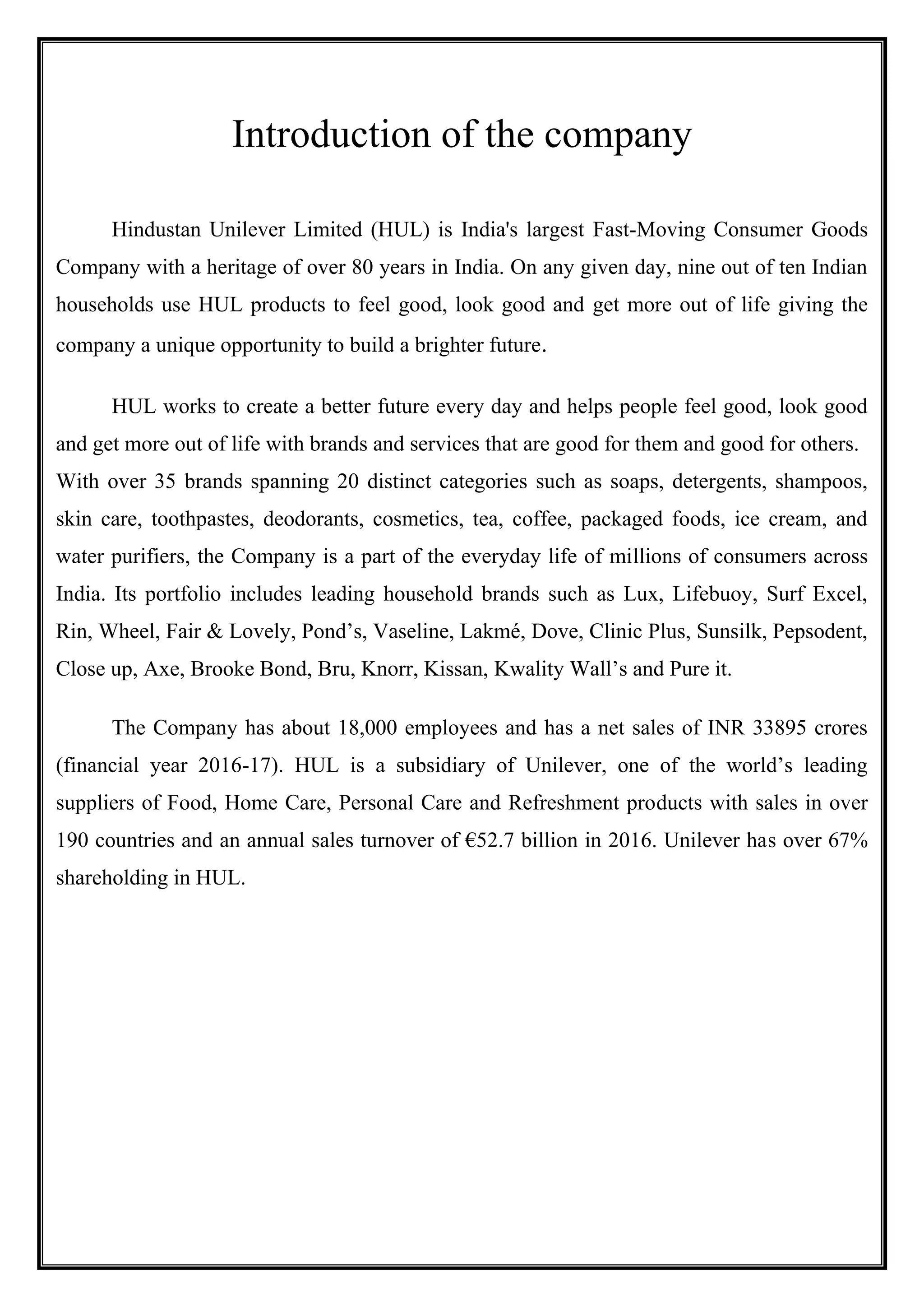 Introduction of the company
Hindustan Unilever Limited (HUL) is India's largest Fast-Moving Consumer Goods
Company with a heritage of over 80 years in India. On any given day, nine out of ten Indian
households use HUL products to feel good, look good and get more out of life giving the
company a unique opportunity to build a brighter future.
HUL works to create a better future every day and helps people feel good, look good
and get more out of life with brands and services that are good for them and good for others.
With over 35 brands spanning 20 distinct categories such as soaps, detergents, shampoos,
skin care, toothpastes, deodorants, cosmetics, tea, coffee, packaged foods, ice cream, and
water purifiers, the Company is a part of the everyday life of millions of consumers across
India. Its portfolio includes leading household brands such as Lux, Lifebuoy, Surf Excel,
Rin, Wheel, Fair & Lovely, Pond’s, Vaseline, Lakmé, Dove, Clinic Plus, Sunsilk, Pepsodent,
Close up, Axe, Brooke Bond, Bru, Knorr, Kissan, Kwality Wall’s and Pure it.
The Company has about 18,000 employees and has a net sales of INR 33895 crores
(financial year 2016-17). HUL is a subsidiary of Unilever, one of the world’s leading
suppliers of Food, Home Care, Personal Care and Refreshment products with sales in over
190 countries and an annual sales turnover of €52.7 billion in 2016. Unilever has over 67%
shareholding in HUL.
 