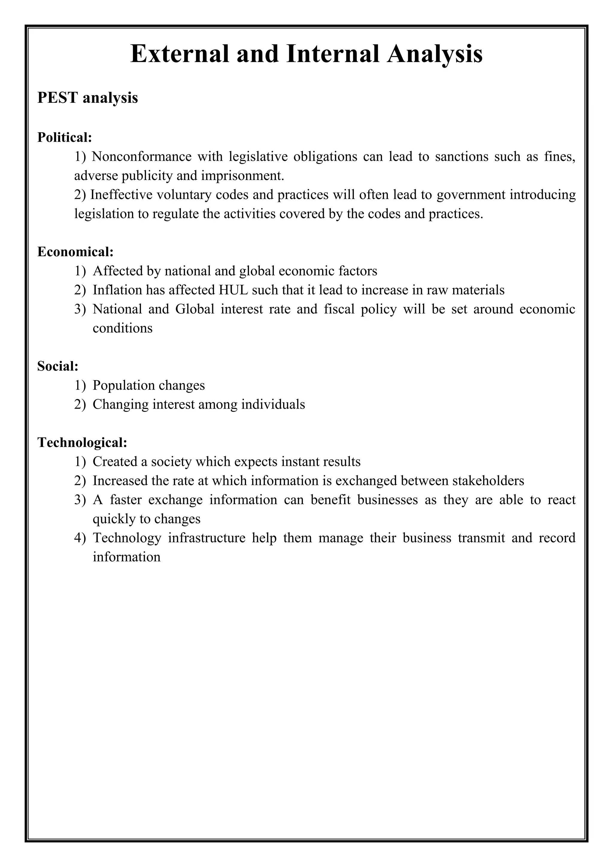 External and Internal Analysis
PEST analysis
Political:
1) Nonconformance with legislative obligations can lead to sanctions such as fines,
adverse publicity and imprisonment.
2) Ineffective voluntary codes and practices will often lead to government introducing
legislation to regulate the activities covered by the codes and practices.
Economical:
1) Affected by national and global economic factors
2) Inflation has affected HUL such that it lead to increase in raw materials
3) National and Global interest rate and fiscal policy will be set around economic
conditions
Social:
1) Population changes
2) Changing interest among individuals
Technological:
1) Created a society which expects instant results
2) Increased the rate at which information is exchanged between stakeholders
3) A faster exchange information can benefit businesses as they are able to react
quickly to changes
4) Technology infrastructure help them manage their business transmit and record
information
 