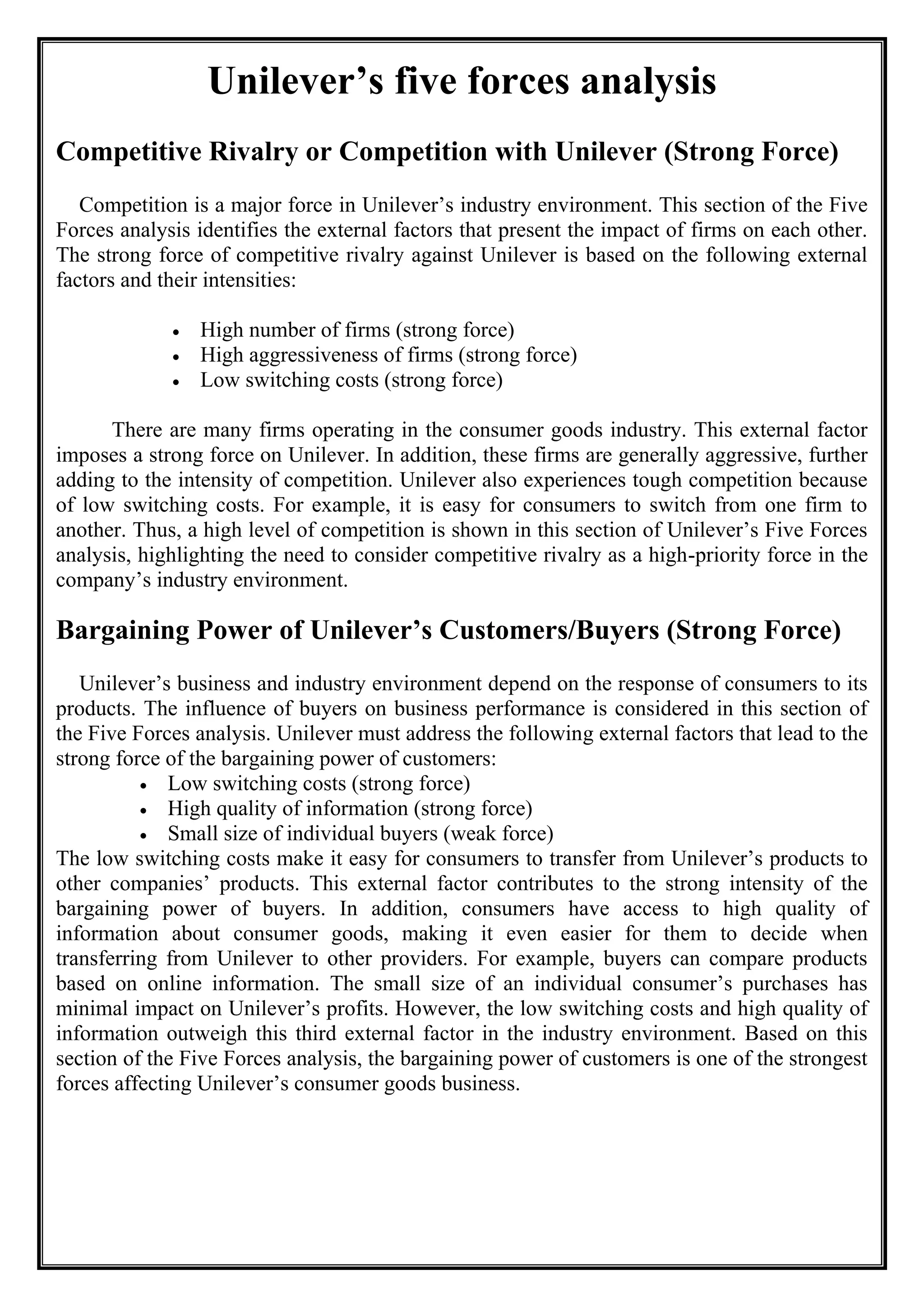 Unilever’s five forces analysis
Competitive Rivalry or Competition with Unilever (Strong Force)
Competition is a major force in Unilever’s industry environment. This section of the Five
Forces analysis identifies the external factors that present the impact of firms on each other.
The strong force of competitive rivalry against Unilever is based on the following external
factors and their intensities:
• High number of firms (strong force)
• High aggressiveness of firms (strong force)
• Low switching costs (strong force)
There are many firms operating in the consumer goods industry. This external factor
imposes a strong force on Unilever. In addition, these firms are generally aggressive, further
adding to the intensity of competition. Unilever also experiences tough competition because
of low switching costs. For example, it is easy for consumers to switch from one firm to
another. Thus, a high level of competition is shown in this section of Unilever’s Five Forces
analysis, highlighting the need to consider competitive rivalry as a high-priority force in the
company’s industry environment.
Bargaining Power of Unilever’s Customers/Buyers (Strong Force)
Unilever’s business and industry environment depend on the response of consumers to its
products. The influence of buyers on business performance is considered in this section of
the Five Forces analysis. Unilever must address the following external factors that lead to the
strong force of the bargaining power of customers:
• Low switching costs (strong force)
• High quality of information (strong force)
• Small size of individual buyers (weak force)
The low switching costs make it easy for consumers to transfer from Unilever’s products to
other companies’ products. This external factor contributes to the strong intensity of the
bargaining power of buyers. In addition, consumers have access to high quality of
information about consumer goods, making it even easier for them to decide when
transferring from Unilever to other providers. For example, buyers can compare products
based on online information. The small size of an individual consumer’s purchases has
minimal impact on Unilever’s profits. However, the low switching costs and high quality of
information outweigh this third external factor in the industry environment. Based on this
section of the Five Forces analysis, the bargaining power of customers is one of the strongest
forces affecting Unilever’s consumer goods business.
 