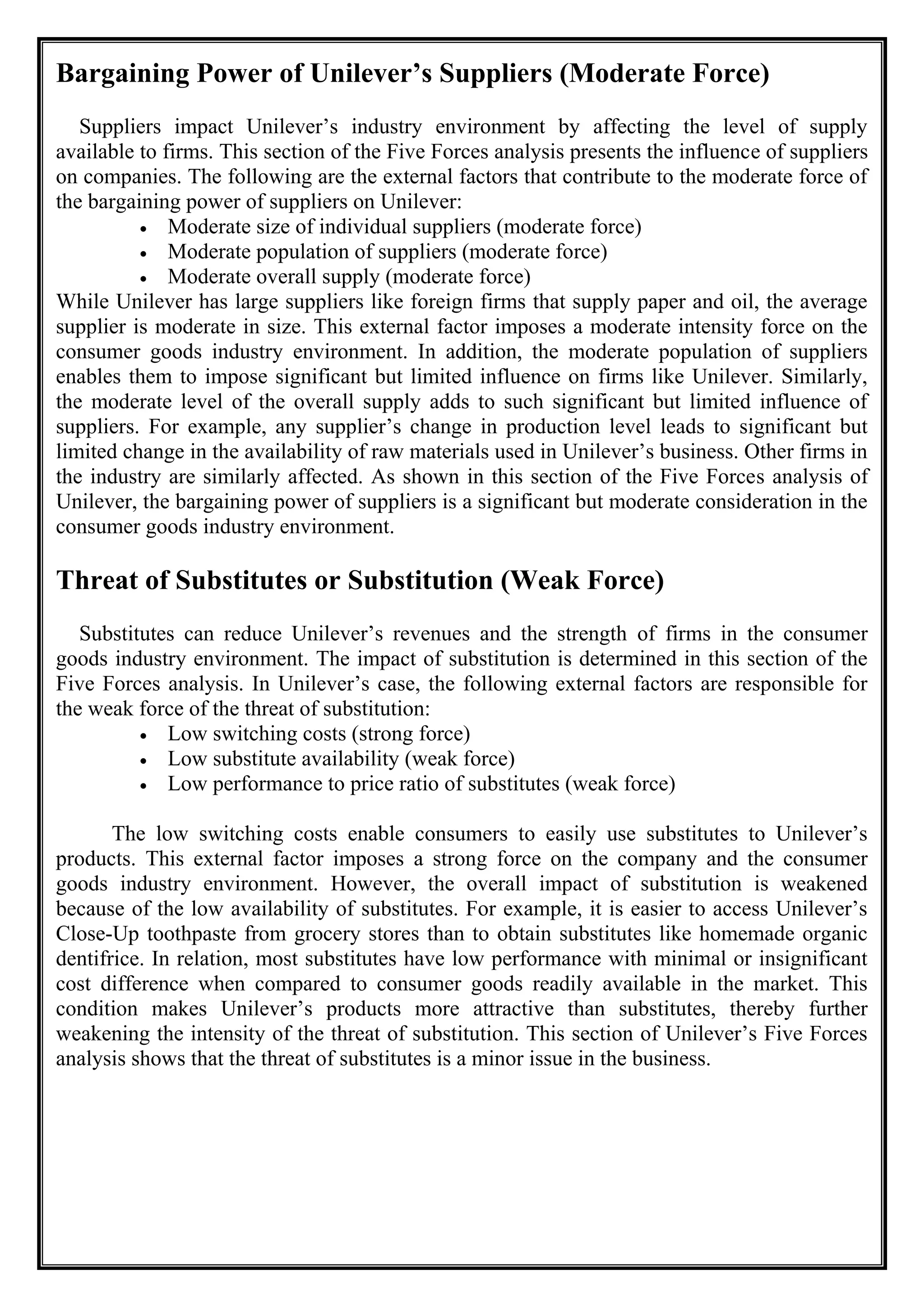 Bargaining Power of Unilever’s Suppliers (Moderate Force)
Suppliers impact Unilever’s industry environment by affecting the level of supply
available to firms. This section of the Five Forces analysis presents the influence of suppliers
on companies. The following are the external factors that contribute to the moderate force of
the bargaining power of suppliers on Unilever:
• Moderate size of individual suppliers (moderate force)
• Moderate population of suppliers (moderate force)
• Moderate overall supply (moderate force)
While Unilever has large suppliers like foreign firms that supply paper and oil, the average
supplier is moderate in size. This external factor imposes a moderate intensity force on the
consumer goods industry environment. In addition, the moderate population of suppliers
enables them to impose significant but limited influence on firms like Unilever. Similarly,
the moderate level of the overall supply adds to such significant but limited influence of
suppliers. For example, any supplier’s change in production level leads to significant but
limited change in the availability of raw materials used in Unilever’s business. Other firms in
the industry are similarly affected. As shown in this section of the Five Forces analysis of
Unilever, the bargaining power of suppliers is a significant but moderate consideration in the
consumer goods industry environment.
Threat of Substitutes or Substitution (Weak Force)
Substitutes can reduce Unilever’s revenues and the strength of firms in the consumer
goods industry environment. The impact of substitution is determined in this section of the
Five Forces analysis. In Unilever’s case, the following external factors are responsible for
the weak force of the threat of substitution:
• Low switching costs (strong force)
• Low substitute availability (weak force)
• Low performance to price ratio of substitutes (weak force)
The low switching costs enable consumers to easily use substitutes to Unilever’s
products. This external factor imposes a strong force on the company and the consumer
goods industry environment. However, the overall impact of substitution is weakened
because of the low availability of substitutes. For example, it is easier to access Unilever’s
Close-Up toothpaste from grocery stores than to obtain substitutes like homemade organic
dentifrice. In relation, most substitutes have low performance with minimal or insignificant
cost difference when compared to consumer goods readily available in the market. This
condition makes Unilever’s products more attractive than substitutes, thereby further
weakening the intensity of the threat of substitution. This section of Unilever’s Five Forces
analysis shows that the threat of substitutes is a minor issue in the business.
 