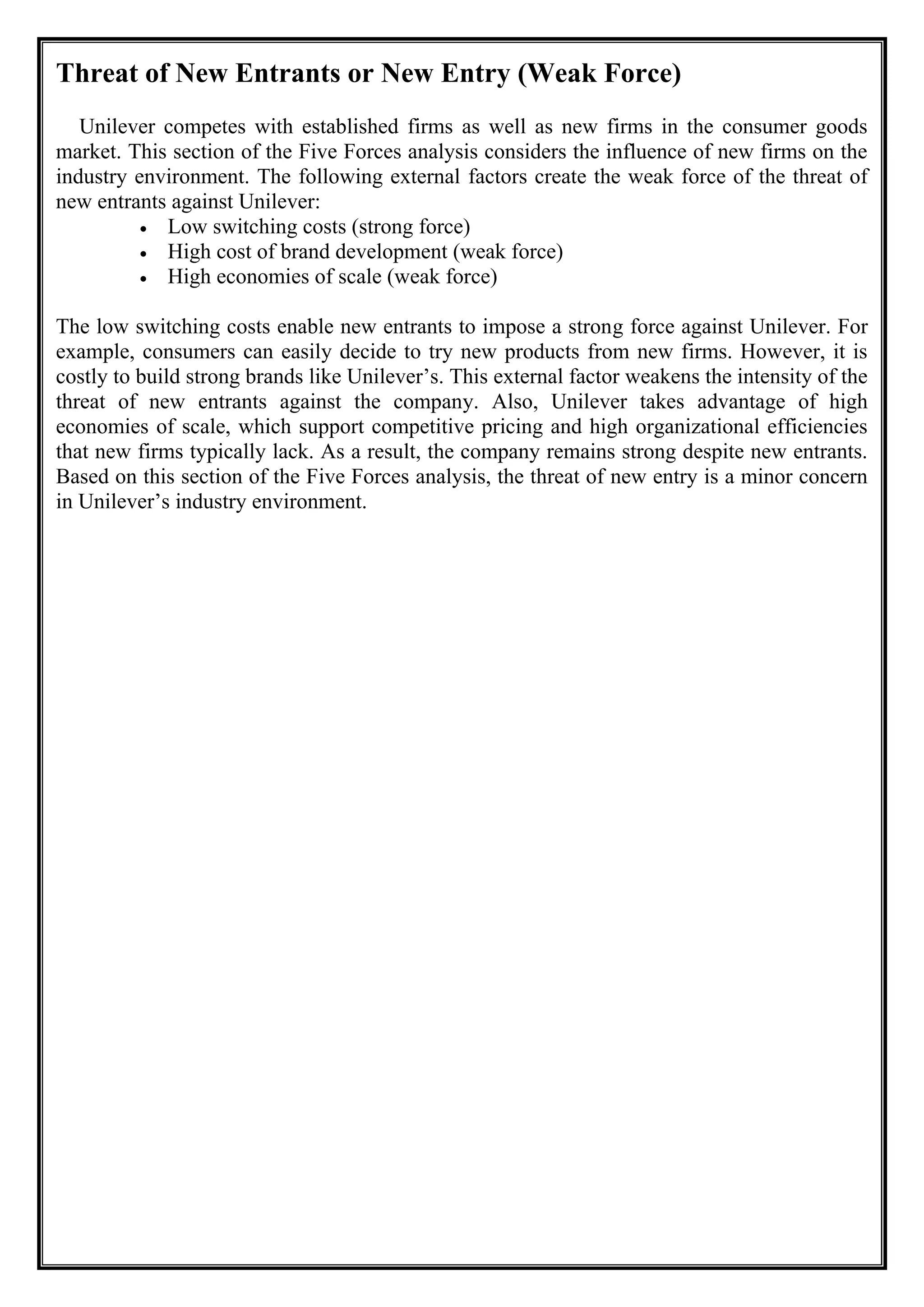 Threat of New Entrants or New Entry (Weak Force)
Unilever competes with established firms as well as new firms in the consumer goods
market. This section of the Five Forces analysis considers the influence of new firms on the
industry environment. The following external factors create the weak force of the threat of
new entrants against Unilever:
• Low switching costs (strong force)
• High cost of brand development (weak force)
• High economies of scale (weak force)
The low switching costs enable new entrants to impose a strong force against Unilever. For
example, consumers can easily decide to try new products from new firms. However, it is
costly to build strong brands like Unilever’s. This external factor weakens the intensity of the
threat of new entrants against the company. Also, Unilever takes advantage of high
economies of scale, which support competitive pricing and high organizational efficiencies
that new firms typically lack. As a result, the company remains strong despite new entrants.
Based on this section of the Five Forces analysis, the threat of new entry is a minor concern
in Unilever’s industry environment.
 