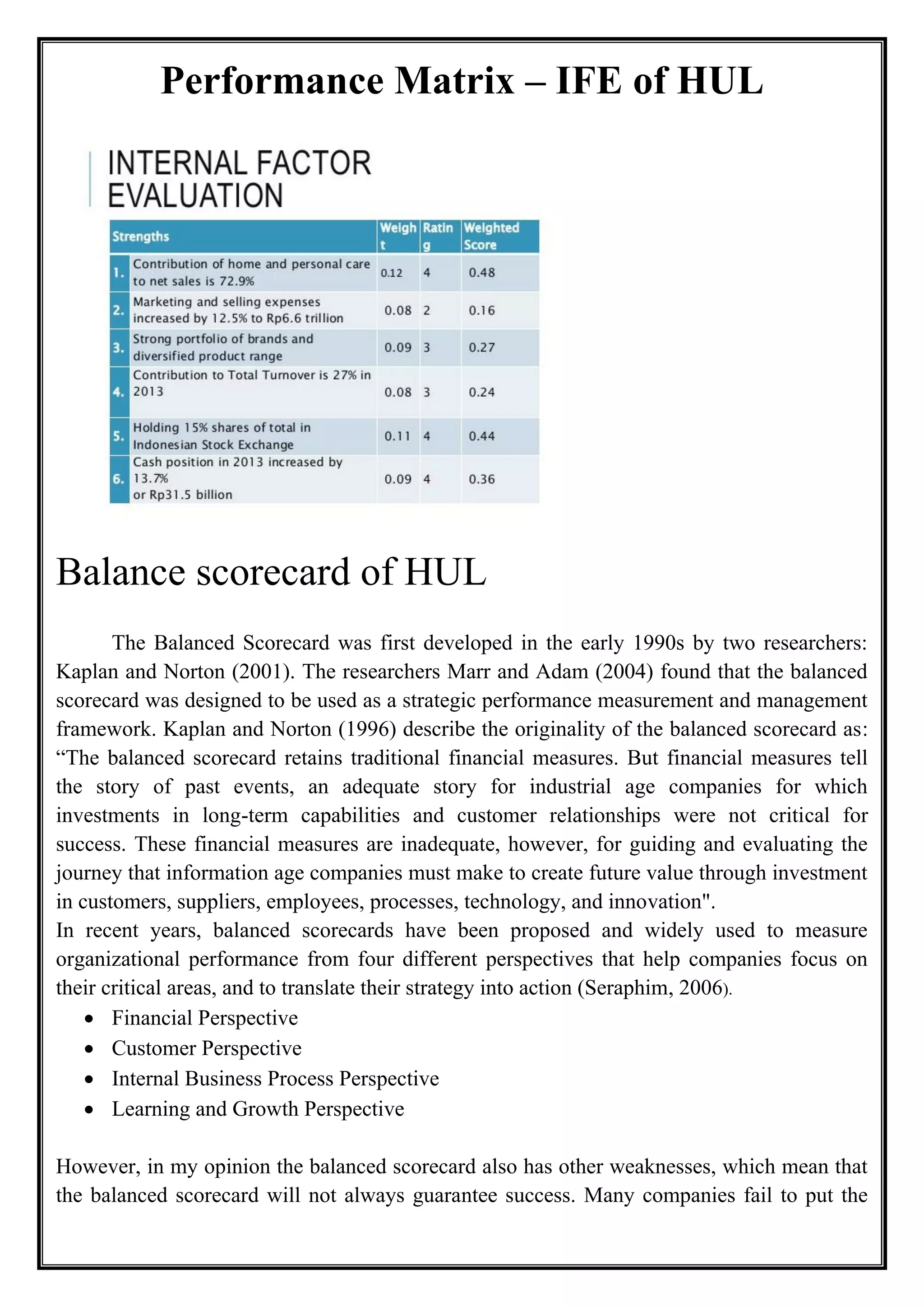 Performance Matrix – IFE of HUL
Balance scorecard of HUL
The Balanced Scorecard was first developed in the early 1990s by two researchers:
Kaplan and Norton (2001). The researchers Marr and Adam (2004) found that the balanced
scorecard was designed to be used as a strategic performance measurement and management
framework. Kaplan and Norton (1996) describe the originality of the balanced scorecard as:
“The balanced scorecard retains traditional financial measures. But financial measures tell
the story of past events, an adequate story for industrial age companies for which
investments in long-term capabilities and customer relationships were not critical for
success. These financial measures are inadequate, however, for guiding and evaluating the
journey that information age companies must make to create future value through investment
in customers, suppliers, employees, processes, technology, and innovation".
In recent years, balanced scorecards have been proposed and widely used to measure
organizational performance from four different perspectives that help companies focus on
their critical areas, and to translate their strategy into action (Seraphim, 2006).
• Financial Perspective
• Customer Perspective
• Internal Business Process Perspective
• Learning and Growth Perspective
However, in my opinion the balanced scorecard also has other weaknesses, which mean that
the balanced scorecard will not always guarantee success. Many companies fail to put the
 