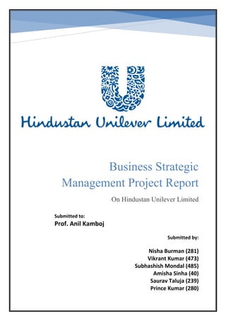 Business Strategic
Management Project Report
On Hindustan Unilever Limited
On Hindustan Unilever Limited
Submitted to:
Prof. Anil Kamboj
Submitted by:
Nisha Burman (281)
Vikrant Kumar (473)
Subhashish Mondal (485)
Amisha Sinha (40)
Saurav Taluja (239)
Prince Kumar (280)
 