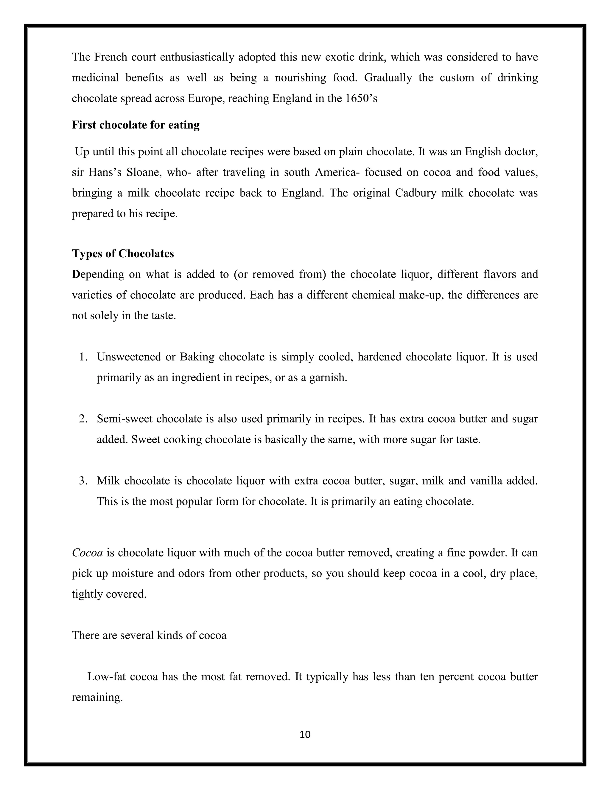 10
The French court enthusiastically adopted this new exotic drink, which was considered to have
medicinal benefits as well as being a nourishing food. Gradually the custom of drinking
chocolate spread across Europe, reaching England in the 1650’s
First chocolate for eating
Up until this point all chocolate recipes were based on plain chocolate. It was an English doctor,
sir Hans’s Sloane, who- after traveling in south America- focused on cocoa and food values,
bringing a milk chocolate recipe back to England. The original Cadbury milk chocolate was
prepared to his recipe.
Types of Chocolates
Depending on what is added to (or removed from) the chocolate liquor, different flavors and
varieties of chocolate are produced. Each has a different chemical make-up, the differences are
not solely in the taste.
1. Unsweetened or Baking chocolate is simply cooled, hardened chocolate liquor. It is used
primarily as an ingredient in recipes, or as a garnish.
2. Semi-sweet chocolate is also used primarily in recipes. It has extra cocoa butter and sugar
added. Sweet cooking chocolate is basically the same, with more sugar for taste.
3. Milk chocolate is chocolate liquor with extra cocoa butter, sugar, milk and vanilla added.
This is the most popular form for chocolate. It is primarily an eating chocolate.
Cocoa is chocolate liquor with much of the cocoa butter removed, creating a fine powder. It can
pick up moisture and odors from other products, so you should keep cocoa in a cool, dry place,
tightly covered.
There are several kinds of cocoa
Low-fat cocoa has the most fat removed. It typically has less than ten percent cocoa butter
remaining.
 