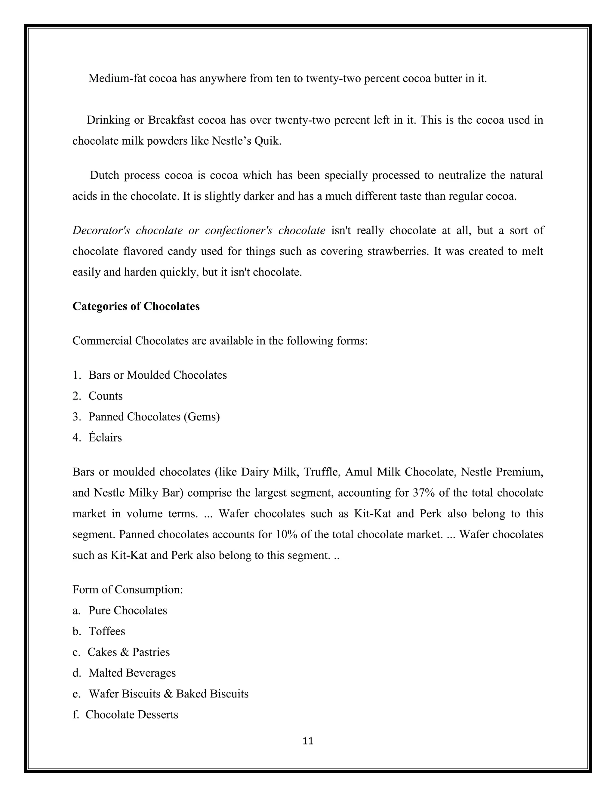 11
Medium-fat cocoa has anywhere from ten to twenty-two percent cocoa butter in it.
Drinking or Breakfast cocoa has over twenty-two percent left in it. This is the cocoa used in
chocolate milk powders like Nestle’s Quik.
Dutch process cocoa is cocoa which has been specially processed to neutralize the natural
acids in the chocolate. It is slightly darker and has a much different taste than regular cocoa.
Decorator's chocolate or confectioner's chocolate isn't really chocolate at all, but a sort of
chocolate flavored candy used for things such as covering strawberries. It was created to melt
easily and harden quickly, but it isn't chocolate.
Categories of Chocolates
Commercial Chocolates are available in the following forms:
1. Bars or Moulded Chocolates
2. Counts
3. Panned Chocolates (Gems)
4. Éclairs
Bars or moulded chocolates (like Dairy Milk, Truffle, Amul Milk Chocolate, Nestle Premium,
and Nestle Milky Bar) comprise the largest segment, accounting for 37% of the total chocolate
market in volume terms. ... Wafer chocolates such as Kit-Kat and Perk also belong to this
segment. Panned chocolates accounts for 10% of the total chocolate market. ... Wafer chocolates
such as Kit-Kat and Perk also belong to this segment. ..
Form of Consumption:
a. Pure Chocolates
b. Toffees
c. Cakes & Pastries
d. Malted Beverages
e. Wafer Biscuits & Baked Biscuits
f. Chocolate Desserts
 