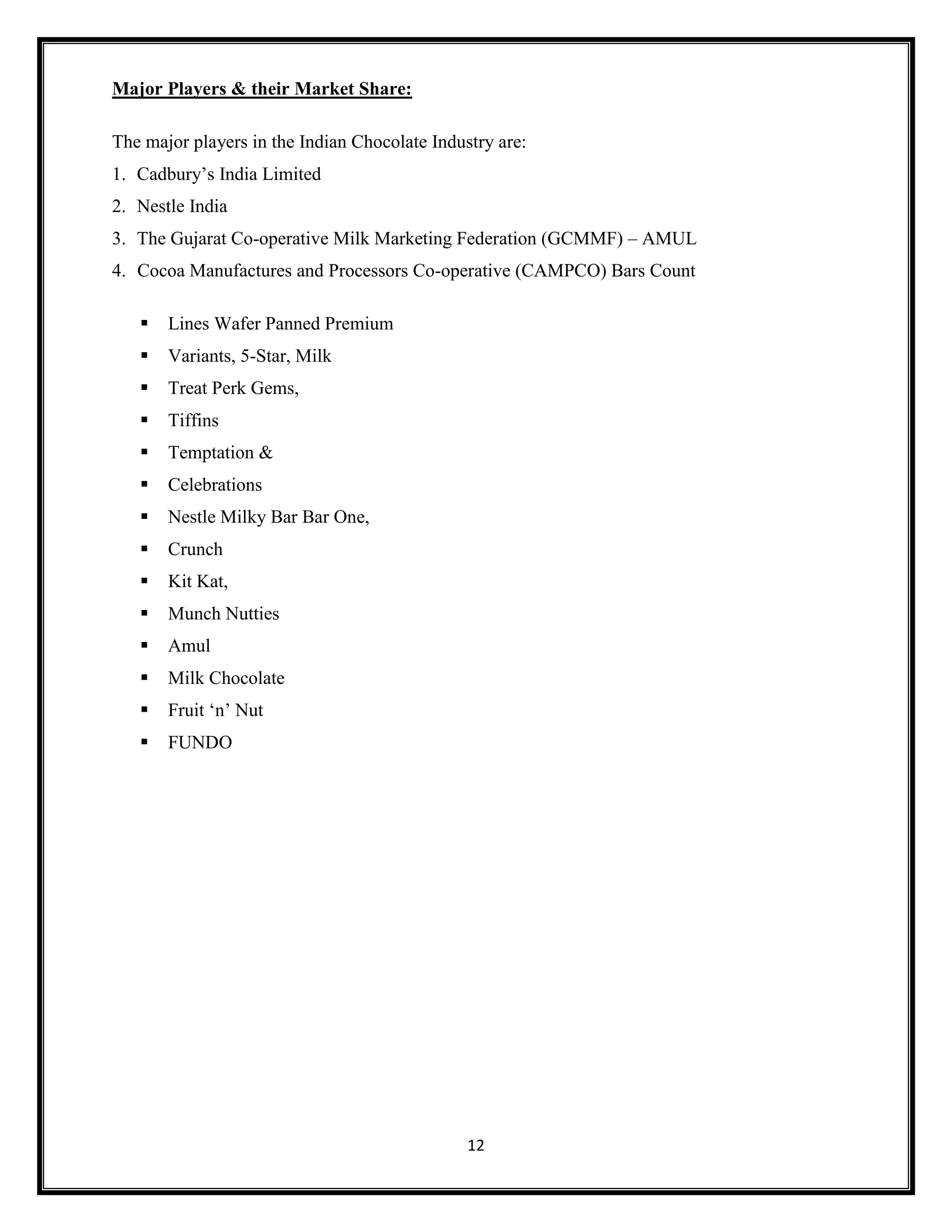 12
Major Players & their Market Share:
The major players in the Indian Chocolate Industry are:
1. Cadbury’s India Limited
2. Nestle India
3. The Gujarat Co-operative Milk Marketing Federation (GCMMF) – AMUL
4. Cocoa Manufactures and Processors Co-operative (CAMPCO) Bars Count
▪ Lines Wafer Panned Premium
▪ Variants, 5-Star, Milk
▪ Treat Perk Gems,
▪ Tiffins
▪ Temptation &
▪ Celebrations
▪ Nestle Milky Bar Bar One,
▪ Crunch
▪ Kit Kat,
▪ Munch Nutties
▪ Amul
▪ Milk Chocolate
▪ Fruit ‘n’ Nut
▪ FUNDO
 