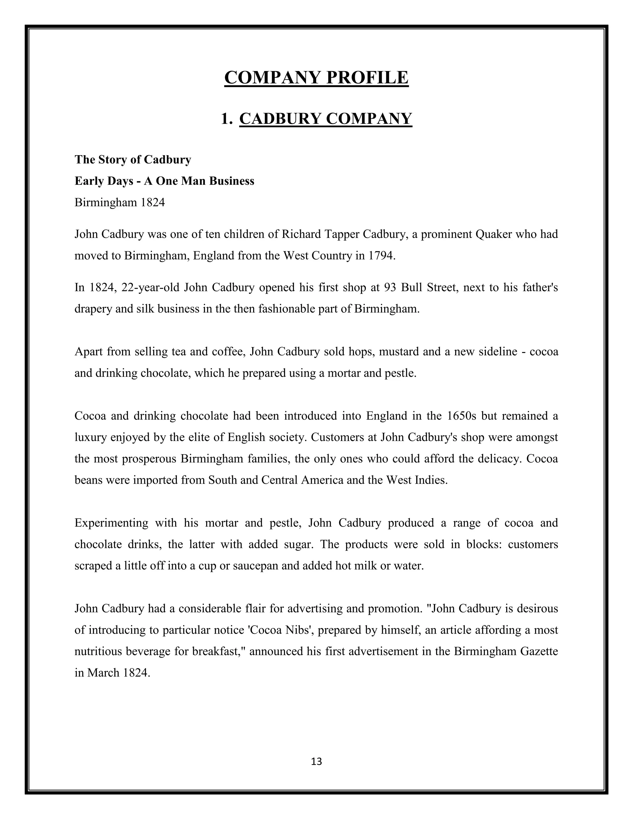 13
COMPANY PROFILE
1. CADBURY COMPANY
The Story of Cadbury
Early Days - A One Man Business
Birmingham 1824
John Cadbury was one of ten children of Richard Tapper Cadbury, a prominent Quaker who had
moved to Birmingham, England from the West Country in 1794.
In 1824, 22-year-old John Cadbury opened his first shop at 93 Bull Street, next to his father's
drapery and silk business in the then fashionable part of Birmingham.
Apart from selling tea and coffee, John Cadbury sold hops, mustard and a new sideline - cocoa
and drinking chocolate, which he prepared using a mortar and pestle.
Cocoa and drinking chocolate had been introduced into England in the 1650s but remained a
luxury enjoyed by the elite of English society. Customers at John Cadbury's shop were amongst
the most prosperous Birmingham families, the only ones who could afford the delicacy. Cocoa
beans were imported from South and Central America and the West Indies.
Experimenting with his mortar and pestle, John Cadbury produced a range of cocoa and
chocolate drinks, the latter with added sugar. The products were sold in blocks: customers
scraped a little off into a cup or saucepan and added hot milk or water.
John Cadbury had a considerable flair for advertising and promotion. "John Cadbury is desirous
of introducing to particular notice 'Cocoa Nibs', prepared by himself, an article affording a most
nutritious beverage for breakfast," announced his first advertisement in the Birmingham Gazette
in March 1824.
 