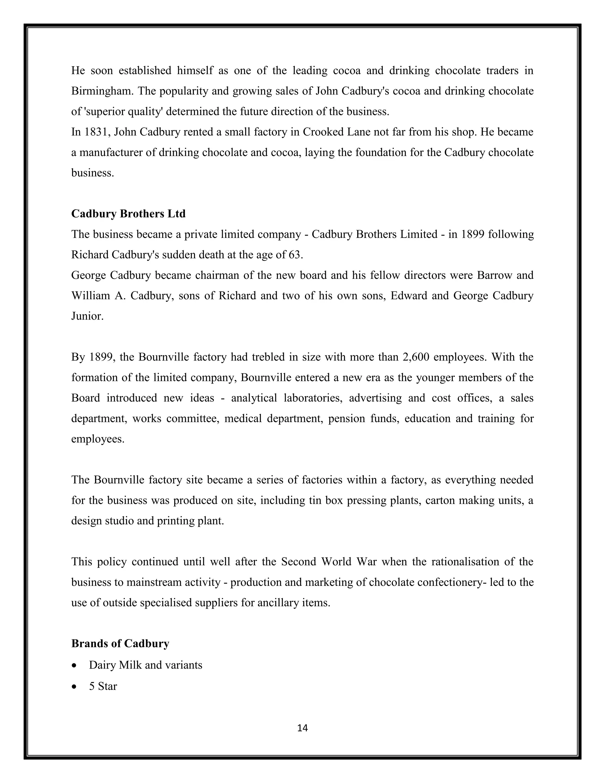 14
He soon established himself as one of the leading cocoa and drinking chocolate traders in
Birmingham. The popularity and growing sales of John Cadbury's cocoa and drinking chocolate
of 'superior quality' determined the future direction of the business.
In 1831, John Cadbury rented a small factory in Crooked Lane not far from his shop. He became
a manufacturer of drinking chocolate and cocoa, laying the foundation for the Cadbury chocolate
business.
Cadbury Brothers Ltd
The business became a private limited company - Cadbury Brothers Limited - in 1899 following
Richard Cadbury's sudden death at the age of 63.
George Cadbury became chairman of the new board and his fellow directors were Barrow and
William A. Cadbury, sons of Richard and two of his own sons, Edward and George Cadbury
Junior.
By 1899, the Bournville factory had trebled in size with more than 2,600 employees. With the
formation of the limited company, Bournville entered a new era as the younger members of the
Board introduced new ideas - analytical laboratories, advertising and cost offices, a sales
department, works committee, medical department, pension funds, education and training for
employees.
The Bournville factory site became a series of factories within a factory, as everything needed
for the business was produced on site, including tin box pressing plants, carton making units, a
design studio and printing plant.
This policy continued until well after the Second World War when the rationalisation of the
business to mainstream activity - production and marketing of chocolate confectionery- led to the
use of outside specialised suppliers for ancillary items.
Brands of Cadbury
• Dairy Milk and variants
• 5 Star
 