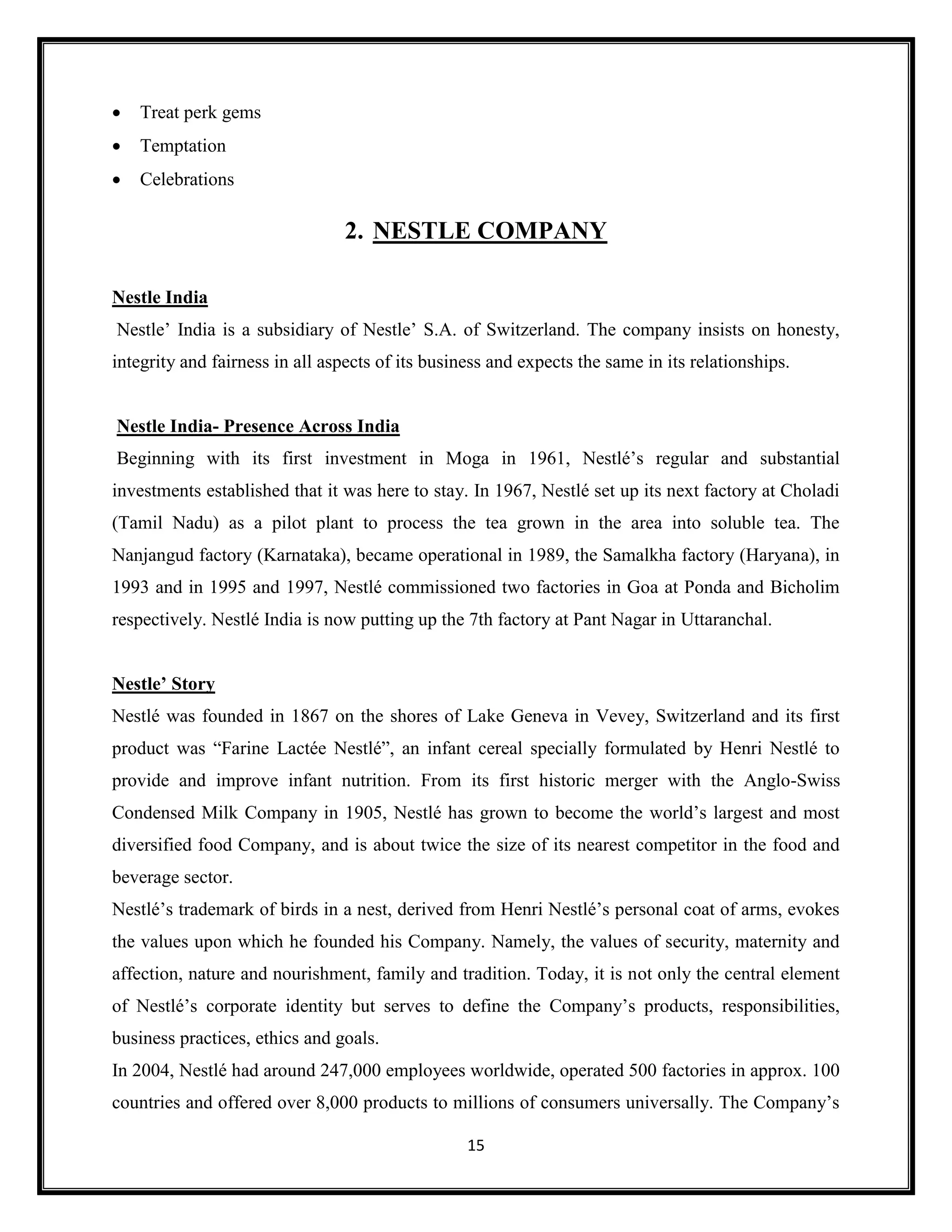 15
• Treat perk gems
• Temptation
• Celebrations
2. NESTLE COMPANY
Nestle India
Nestle’ India is a subsidiary of Nestle’ S.A. of Switzerland. The company insists on honesty,
integrity and fairness in all aspects of its business and expects the same in its relationships.
Nestle India- Presence Across India
Beginning with its first investment in Moga in 1961, Nestlé’s regular and substantial
investments established that it was here to stay. In 1967, Nestlé set up its next factory at Choladi
(Tamil Nadu) as a pilot plant to process the tea grown in the area into soluble tea. The
Nanjangud factory (Karnataka), became operational in 1989, the Samalkha factory (Haryana), in
1993 and in 1995 and 1997, Nestlé commissioned two factories in Goa at Ponda and Bicholim
respectively. Nestlé India is now putting up the 7th factory at Pant Nagar in Uttaranchal.
Nestle’ Story
Nestlé was founded in 1867 on the shores of Lake Geneva in Vevey, Switzerland and its first
product was “Farine Lactée Nestlé”, an infant cereal specially formulated by Henri Nestlé to
provide and improve infant nutrition. From its first historic merger with the Anglo-Swiss
Condensed Milk Company in 1905, Nestlé has grown to become the world’s largest and most
diversified food Company, and is about twice the size of its nearest competitor in the food and
beverage sector.
Nestlé’s trademark of birds in a nest, derived from Henri Nestlé’s personal coat of arms, evokes
the values upon which he founded his Company. Namely, the values of security, maternity and
affection, nature and nourishment, family and tradition. Today, it is not only the central element
of Nestlé’s corporate identity but serves to define the Company’s products, responsibilities,
business practices, ethics and goals.
In 2004, Nestlé had around 247,000 employees worldwide, operated 500 factories in approx. 100
countries and offered over 8,000 products to millions of consumers universally. The Company’s
 