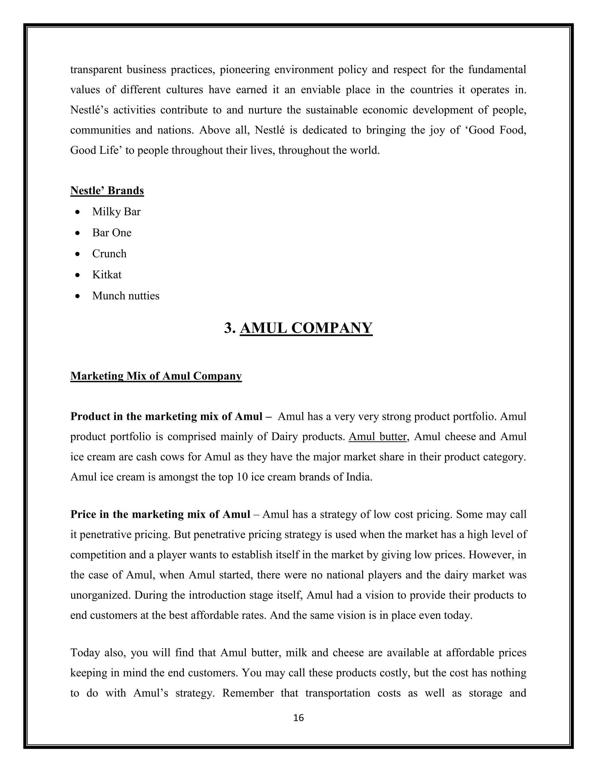 16
transparent business practices, pioneering environment policy and respect for the fundamental
values of different cultures have earned it an enviable place in the countries it operates in.
Nestlé’s activities contribute to and nurture the sustainable economic development of people,
communities and nations. Above all, Nestlé is dedicated to bringing the joy of ‘Good Food,
Good Life’ to people throughout their lives, throughout the world.
Nestle’ Brands
• Milky Bar
• Bar One
• Crunch
• Kitkat
• Munch nutties
3. AMUL COMPANY
Marketing Mix of Amul Company
Product in the marketing mix of Amul – Amul has a very very strong product portfolio. Amul
product portfolio is comprised mainly of Dairy products. Amul butter, Amul cheese and Amul
ice cream are cash cows for Amul as they have the major market share in their product category.
Amul ice cream is amongst the top 10 ice cream brands of India.
Price in the marketing mix of Amul – Amul has a strategy of low cost pricing. Some may call
it penetrative pricing. But penetrative pricing strategy is used when the market has a high level of
competition and a player wants to establish itself in the market by giving low prices. However, in
the case of Amul, when Amul started, there were no national players and the dairy market was
unorganized. During the introduction stage itself, Amul had a vision to provide their products to
end customers at the best affordable rates. And the same vision is in place even today.
Today also, you will find that Amul butter, milk and cheese are available at affordable prices
keeping in mind the end customers. You may call these products costly, but the cost has nothing
to do with Amul’s strategy. Remember that transportation costs as well as storage and
 