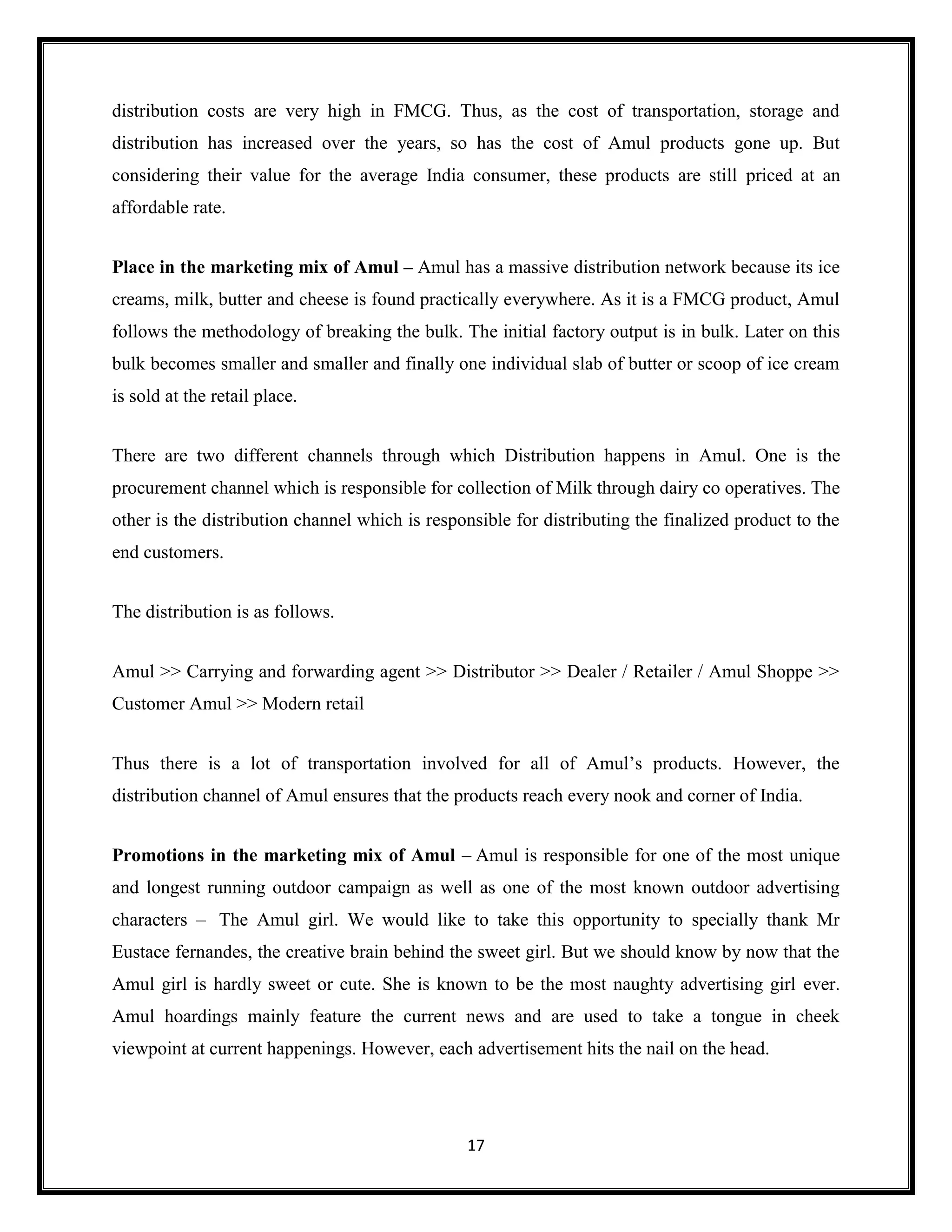17
distribution costs are very high in FMCG. Thus, as the cost of transportation, storage and
distribution has increased over the years, so has the cost of Amul products gone up. But
considering their value for the average India consumer, these products are still priced at an
affordable rate.
Place in the marketing mix of Amul – Amul has a massive distribution network because its ice
creams, milk, butter and cheese is found practically everywhere. As it is a FMCG product, Amul
follows the methodology of breaking the bulk. The initial factory output is in bulk. Later on this
bulk becomes smaller and smaller and finally one individual slab of butter or scoop of ice cream
is sold at the retail place.
There are two different channels through which Distribution happens in Amul. One is the
procurement channel which is responsible for collection of Milk through dairy co operatives. The
other is the distribution channel which is responsible for distributing the finalized product to the
end customers.
The distribution is as follows.
Amul >> Carrying and forwarding agent >> Distributor >> Dealer / Retailer / Amul Shoppe >>
Customer Amul >> Modern retail
Thus there is a lot of transportation involved for all of Amul’s products. However, the
distribution channel of Amul ensures that the products reach every nook and corner of India.
Promotions in the marketing mix of Amul – Amul is responsible for one of the most unique
and longest running outdoor campaign as well as one of the most known outdoor advertising
characters – The Amul girl. We would like to take this opportunity to specially thank Mr
Eustace fernandes, the creative brain behind the sweet girl. But we should know by now that the
Amul girl is hardly sweet or cute. She is known to be the most naughty advertising girl ever.
Amul hoardings mainly feature the current news and are used to take a tongue in cheek
viewpoint at current happenings. However, each advertisement hits the nail on the head.
 