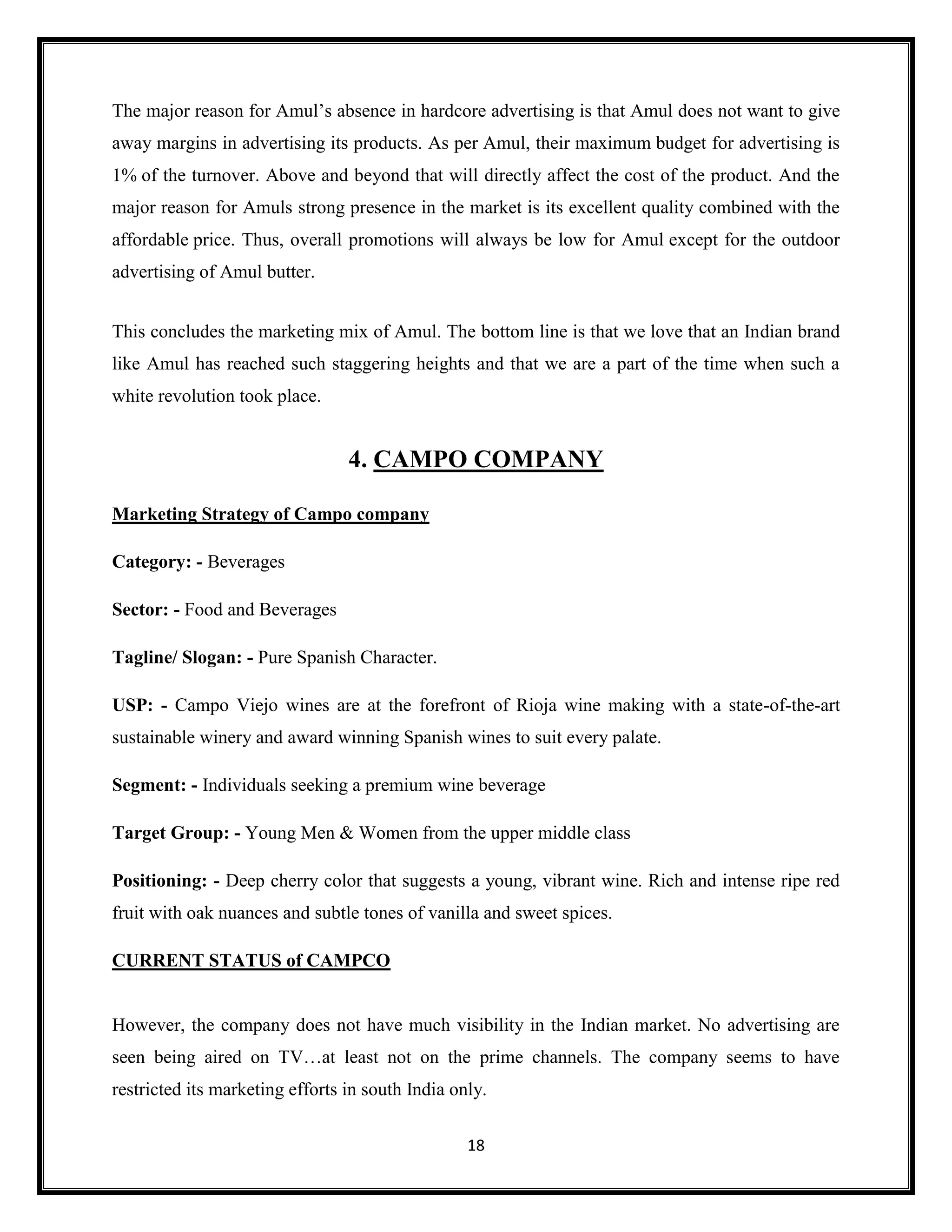 18
The major reason for Amul’s absence in hardcore advertising is that Amul does not want to give
away margins in advertising its products. As per Amul, their maximum budget for advertising is
1% of the turnover. Above and beyond that will directly affect the cost of the product. And the
major reason for Amuls strong presence in the market is its excellent quality combined with the
affordable price. Thus, overall promotions will always be low for Amul except for the outdoor
advertising of Amul butter.
This concludes the marketing mix of Amul. The bottom line is that we love that an Indian brand
like Amul has reached such staggering heights and that we are a part of the time when such a
white revolution took place.
4. CAMPO COMPANY
Marketing Strategy of Campo company
Category: - Beverages
Sector: - Food and Beverages
Tagline/ Slogan: - Pure Spanish Character.
USP: - Campo Viejo wines are at the forefront of Rioja wine making with a state-of-the-art
sustainable winery and award winning Spanish wines to suit every palate.
Segment: - Individuals seeking a premium wine beverage
Target Group: - Young Men & Women from the upper middle class
Positioning: - Deep cherry color that suggests a young, vibrant wine. Rich and intense ripe red
fruit with oak nuances and subtle tones of vanilla and sweet spices.
CURRENT STATUS of CAMPCO
However, the company does not have much visibility in the Indian market. No advertising are
seen being aired on TV…at least not on the prime channels. The company seems to have
restricted its marketing efforts in south India only.
 