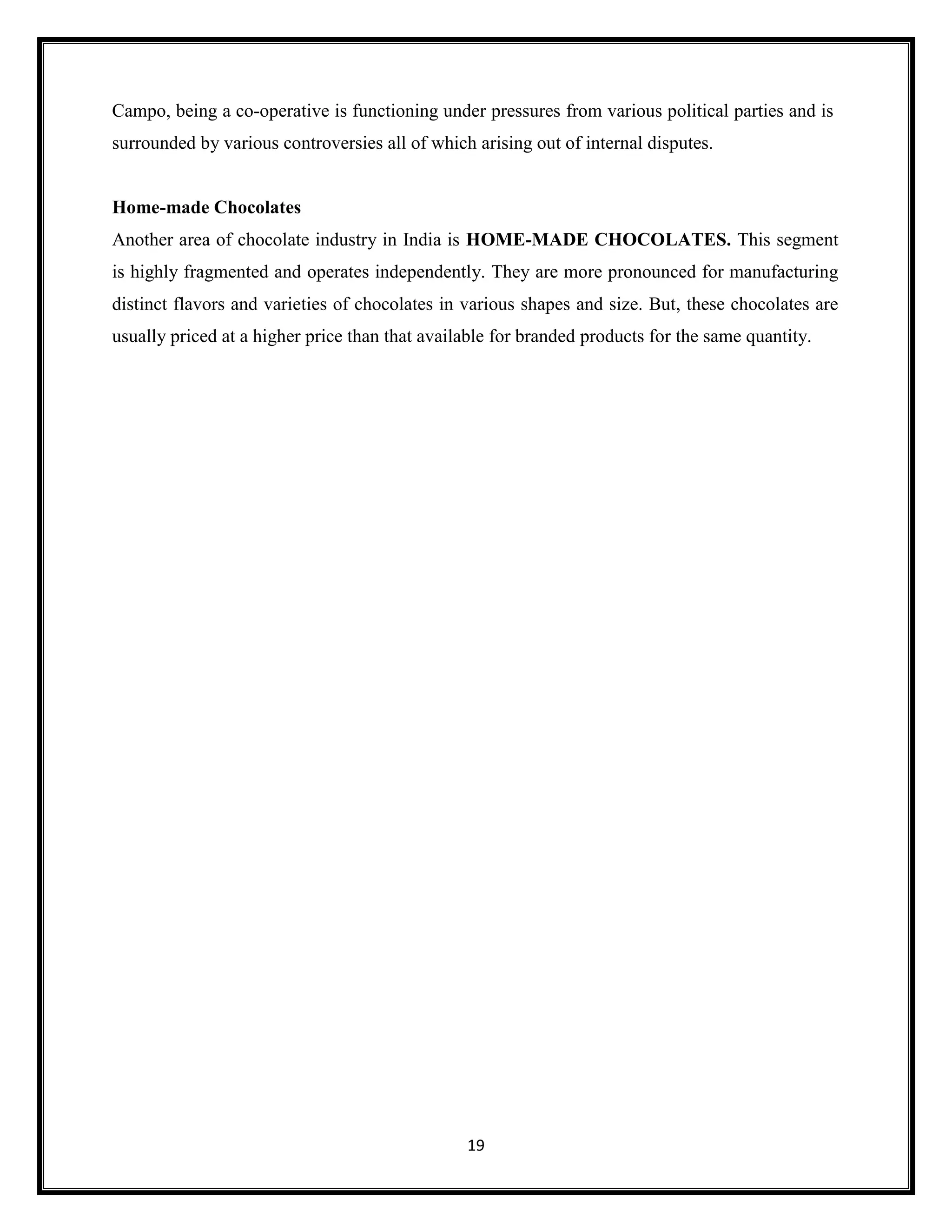 19
Campo, being a co-operative is functioning under pressures from various political parties and is
surrounded by various controversies all of which arising out of internal disputes.
Home-made Chocolates
Another area of chocolate industry in India is HOME-MADE CHOCOLATES. This segment
is highly fragmented and operates independently. They are more pronounced for manufacturing
distinct flavors and varieties of chocolates in various shapes and size. But, these chocolates are
usually priced at a higher price than that available for branded products for the same quantity.
 