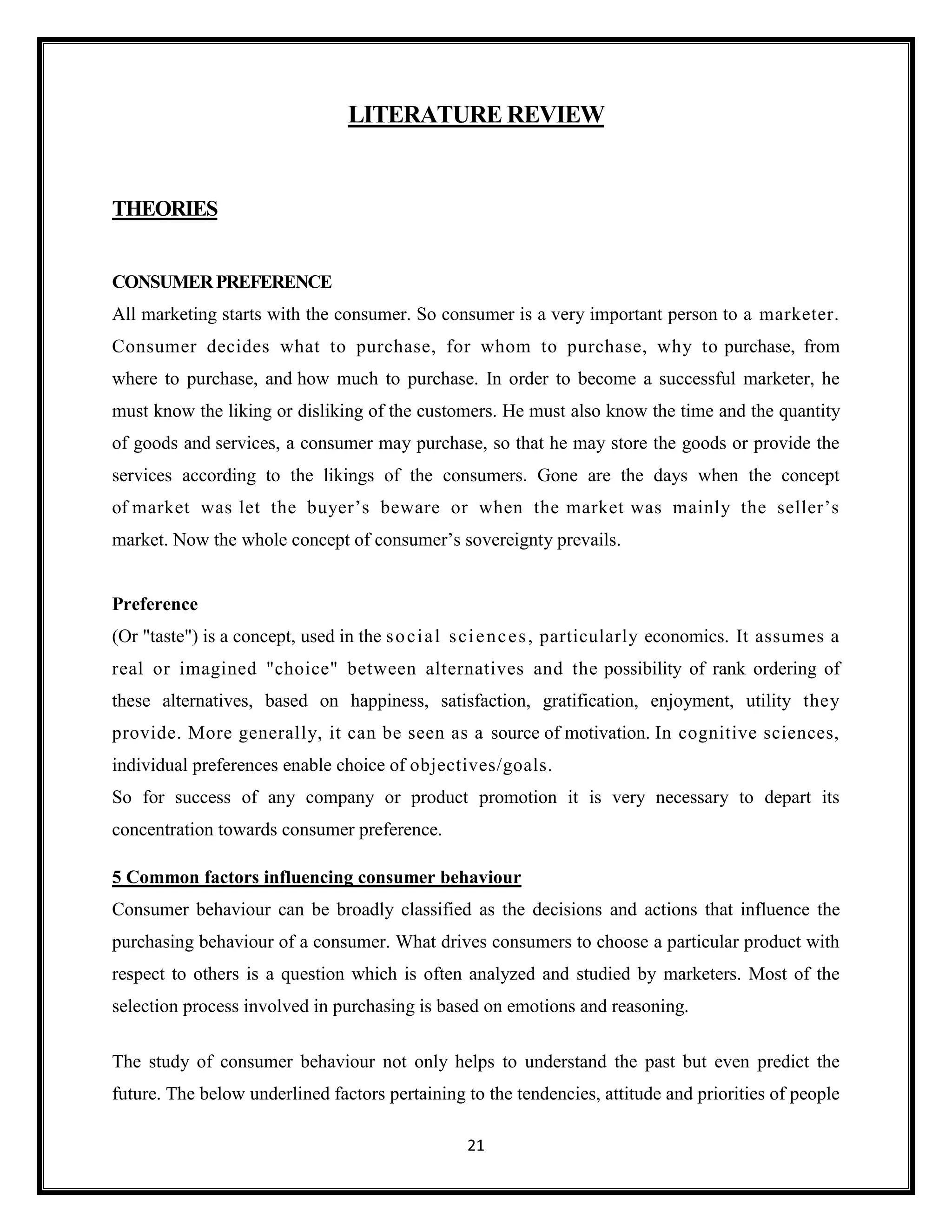 21
LITERATURE REVIEW
THEORIES
CONSUMERPREFERENCE
All marketing starts with the consumer. So consumer is a very important person to a marketer.
Consumer decides what to purchase, for whom to purchase, why to purchase, from
where to purchase, and how much to purchase. In order to become a successful marketer, he
must know the liking or disliking of the customers. He must also know the time and the quantity
of goods and services, a consumer may purchase, so that he may store the goods or provide the
services according to the likings of the consumers. Gone are the days when the concept
of market was let the buyer’s beware or when the market was mainly the seller’s
market. Now the whole concept of consumer’s sovereignty prevails.
Preference
(Or "taste") is a concept, used in the social sciences, particularly economics. It assumes a
real or imagined "choice" between alternatives and the possibility of rank ordering of
these alternatives, based on happiness, satisfaction, gratification, enjoyment, utility they
provide. More generally, it can be seen as a source of motivation. In cognitive sciences,
individual preferences enable choice of objectives/goals.
So for success of any company or product promotion it is very necessary to depart its
concentration towards consumer preference.
5 Common factors influencing consumer behaviour
Consumer behaviour can be broadly classified as the decisions and actions that influence the
purchasing behaviour of a consumer. What drives consumers to choose a particular product with
respect to others is a question which is often analyzed and studied by marketers. Most of the
selection process involved in purchasing is based on emotions and reasoning.
The study of consumer behaviour not only helps to understand the past but even predict the
future. The below underlined factors pertaining to the tendencies, attitude and priorities of people
 