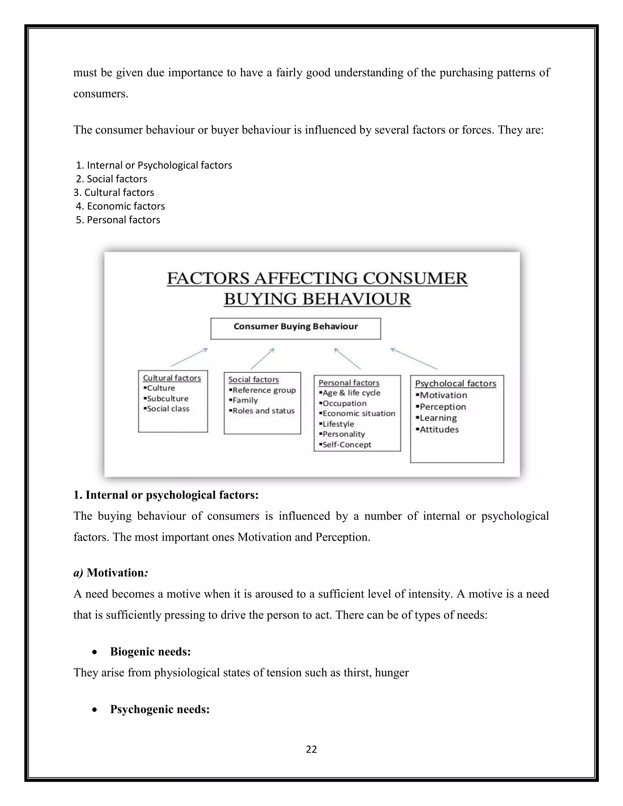 22
must be given due importance to have a fairly good understanding of the purchasing patterns of
consumers.
The consumer behaviour or buyer behaviour is influenced by several factors or forces. They are:
1. Internal or Psychological factors
2. Social factors
3. Cultural factors
4. Economic factors
5. Personal factors
1. Internal or psychological factors:
The buying behaviour of consumers is influenced by a number of internal or psychological
factors. The most important ones Motivation and Perception.
a) Motivation:
A need becomes a motive when it is aroused to a sufficient level of intensity. A motive is a need
that is sufficiently pressing to drive the person to act. There can be of types of needs:
• Biogenic needs:
They arise from physiological states of tension such as thirst, hunger
• Psychogenic needs:
 