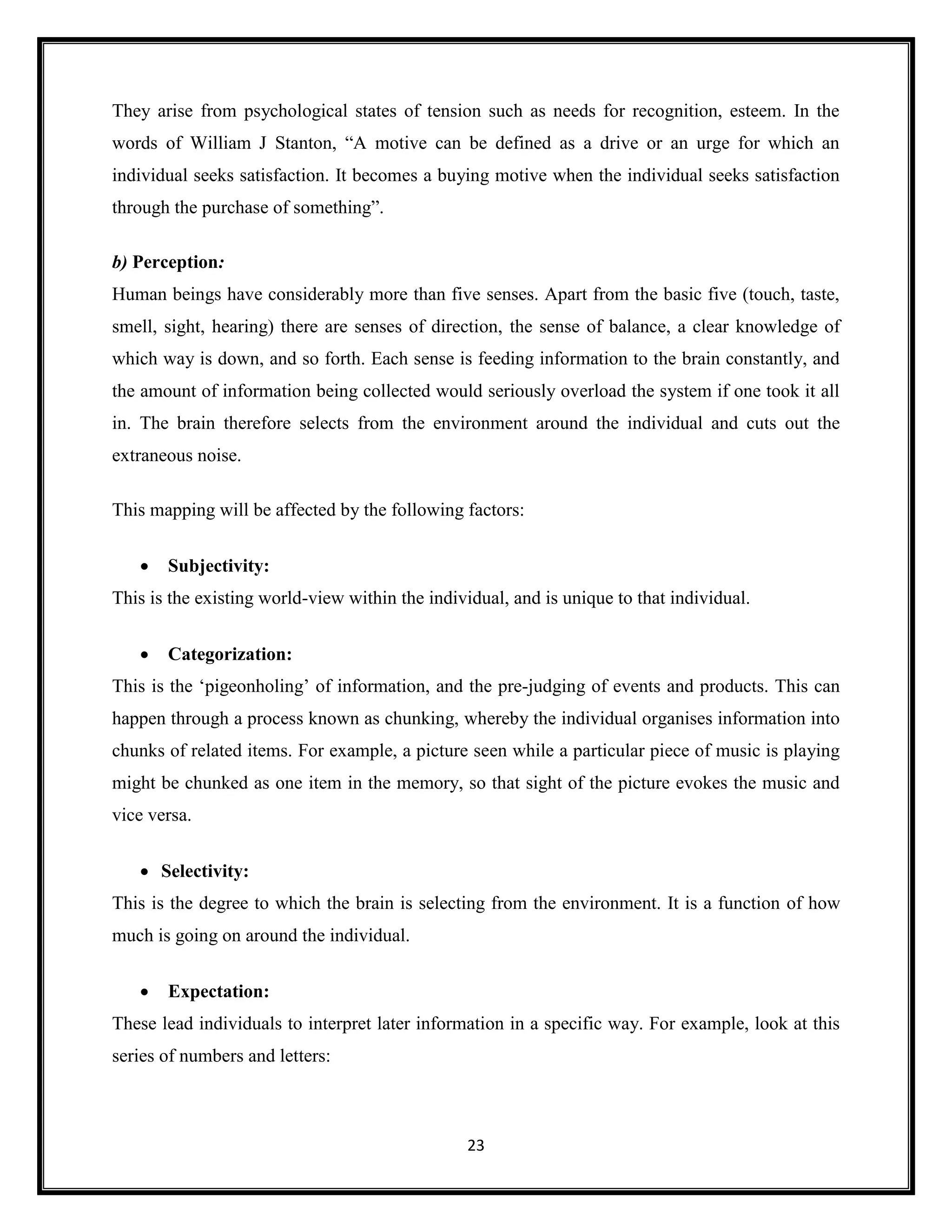 23
They arise from psychological states of tension such as needs for recognition, esteem. In the
words of William J Stanton, “A motive can be defined as a drive or an urge for which an
individual seeks satisfaction. It becomes a buying motive when the individual seeks satisfaction
through the purchase of something”.
b) Perception:
Human beings have considerably more than five senses. Apart from the basic five (touch, taste,
smell, sight, hearing) there are senses of direction, the sense of balance, a clear knowledge of
which way is down, and so forth. Each sense is feeding information to the brain constantly, and
the amount of information being collected would seriously overload the system if one took it all
in. The brain therefore selects from the environment around the individual and cuts out the
extraneous noise.
This mapping will be affected by the following factors:
• Subjectivity:
This is the existing world-view within the individual, and is unique to that individual.
• Categorization:
This is the ‘pigeonholing’ of information, and the pre-judging of events and products. This can
happen through a process known as chunking, whereby the individual organises information into
chunks of related items. For example, a picture seen while a particular piece of music is playing
might be chunked as one item in the memory, so that sight of the picture evokes the music and
vice versa.
• Selectivity:
This is the degree to which the brain is selecting from the environment. It is a function of how
much is going on around the individual.
• Expectation:
These lead individuals to interpret later information in a specific way. For example, look at this
series of numbers and letters:
 