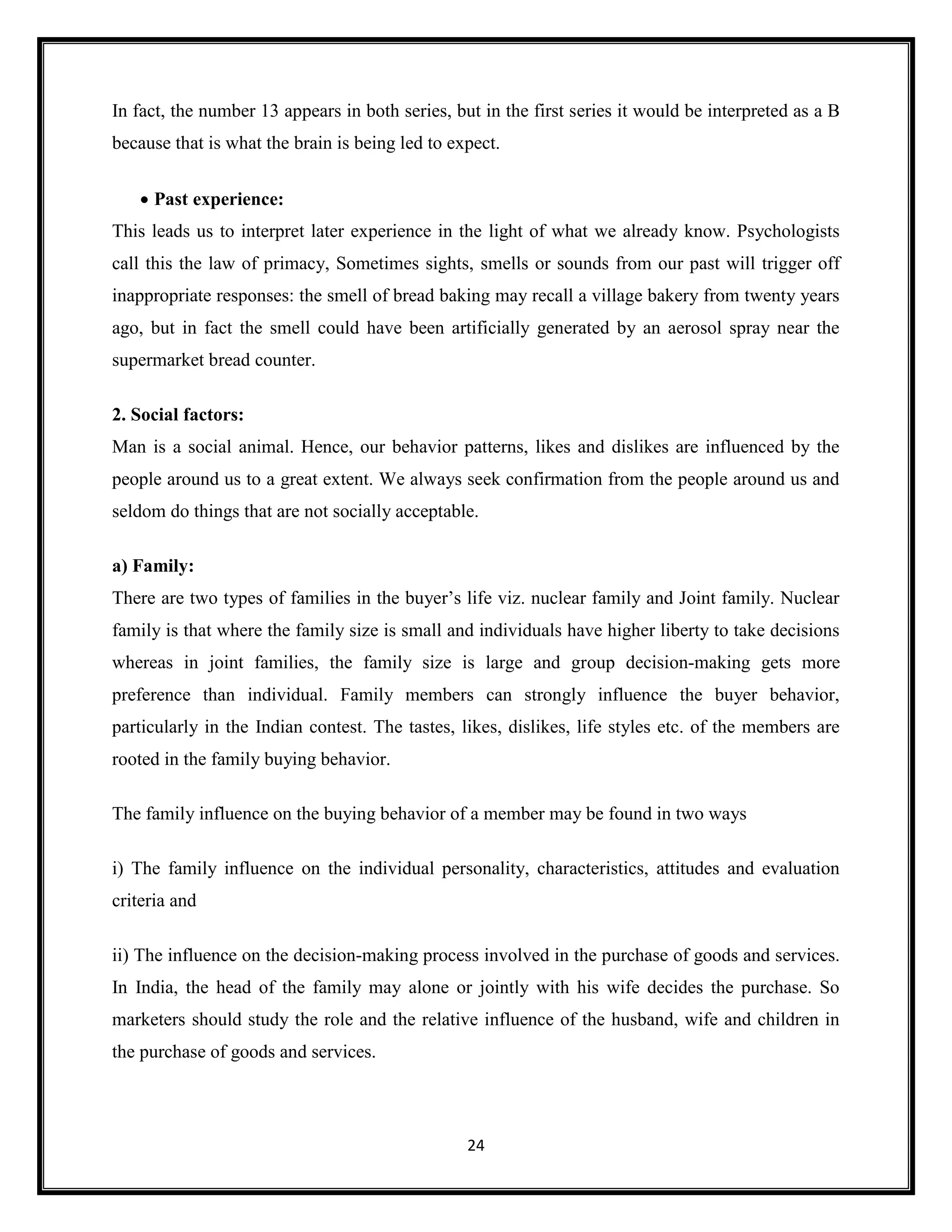 24
In fact, the number 13 appears in both series, but in the first series it would be interpreted as a В
because that is what the brain is being led to expect.
• Past experience:
This leads us to interpret later experience in the light of what we already know. Psychologists
call this the law of primacy, Sometimes sights, smells or sounds from our past will trigger off
inappropriate responses: the smell of bread baking may recall a village bakery from twenty years
ago, but in fact the smell could have been artificially generated by an aerosol spray near the
supermarket bread counter.
2. Social factors:
Man is a social animal. Hence, our behavior patterns, likes and dislikes are influenced by the
people around us to a great extent. We always seek confirmation from the people around us and
seldom do things that are not socially acceptable.
a) Family:
There are two types of families in the buyer’s life viz. nuclear family and Joint family. Nuclear
family is that where the family size is small and individuals have higher liberty to take decisions
whereas in joint families, the family size is large and group decision-making gets more
preference than individual. Family members can strongly influence the buyer behavior,
particularly in the Indian contest. The tastes, likes, dislikes, life styles etc. of the members are
rooted in the family buying behavior.
The family influence on the buying behavior of a member may be found in two ways
i) The family influence on the individual personality, characteristics, attitudes and evaluation
criteria and
ii) The influence on the decision-making process involved in the purchase of goods and services.
In India, the head of the family may alone or jointly with his wife decides the purchase. So
marketers should study the role and the relative influence of the husband, wife and children in
the purchase of goods and services.
 