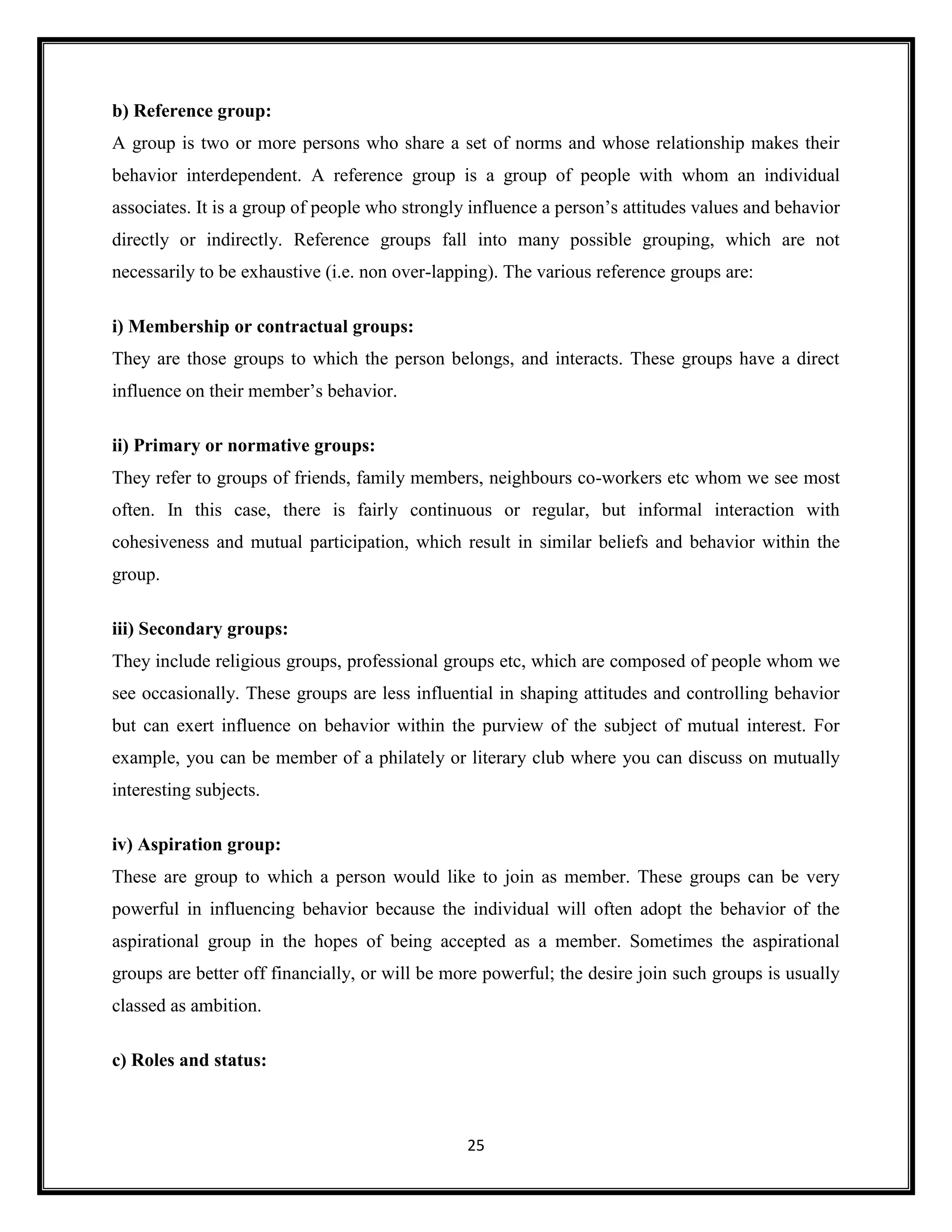 25
b) Reference group:
A group is two or more persons who share a set of norms and whose relationship makes their
behavior interdependent. A reference group is a group of people with whom an individual
associates. It is a group of people who strongly influence a person’s attitudes values and behavior
directly or indirectly. Reference groups fall into many possible grouping, which are not
necessarily to be exhaustive (i.e. non over-lapping). The various reference groups are:
i) Membership or contractual groups:
They are those groups to which the person belongs, and interacts. These groups have a direct
influence on their member’s behavior.
ii) Primary or normative groups:
They refer to groups of friends, family members, neighbours co-workers etc whom we see most
often. In this case, there is fairly continuous or regular, but informal interaction with
cohesiveness and mutual participation, which result in similar beliefs and behavior within the
group.
iii) Secondary groups:
They include religious groups, professional groups etc, which are composed of people whom we
see occasionally. These groups are less influential in shaping attitudes and controlling behavior
but can exert influence on behavior within the purview of the subject of mutual interest. For
example, you can be member of a philately or literary club where you can discuss on mutually
interesting subjects.
iv) Aspiration group:
These are group to which a person would like to join as member. These groups can be very
powerful in influencing behavior because the individual will often adopt the behavior of the
aspirational group in the hopes of being accepted as a member. Sometimes the aspirational
groups are better off financially, or will be more powerful; the desire join such groups is usually
classed as ambition.
c) Roles and status:
 