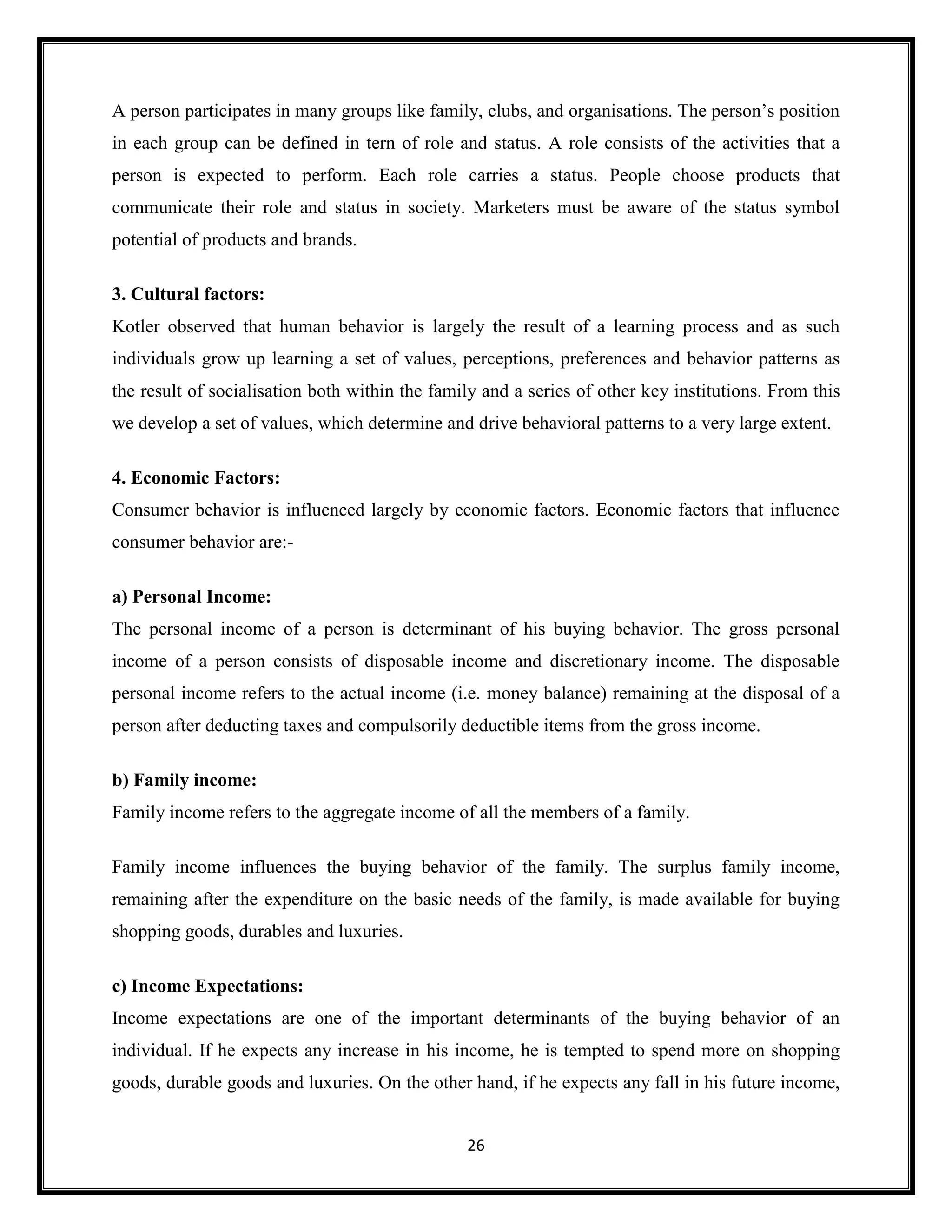 26
A person participates in many groups like family, clubs, and organisations. The person’s position
in each group can be defined in tern of role and status. A role consists of the activities that a
person is expected to perform. Each role carries a status. People choose products that
communicate their role and status in society. Marketers must be aware of the status symbol
potential of products and brands.
3. Cultural factors:
Kotler observed that human behavior is largely the result of a learning process and as such
individuals grow up learning a set of values, perceptions, preferences and behavior patterns as
the result of socialisation both within the family and a series of other key institutions. From this
we develop a set of values, which determine and drive behavioral patterns to a very large extent.
4. Economic Factors:
Consumer behavior is influenced largely by economic factors. Economic factors that influence
consumer behavior are:-
a) Personal Income:
The personal income of a person is determinant of his buying behavior. The gross personal
income of a person consists of disposable income and discretionary income. The disposable
personal income refers to the actual income (i.e. money balance) remaining at the disposal of a
person after deducting taxes and compulsorily deductible items from the gross income.
b) Family income:
Family income refers to the aggregate income of all the members of a family.
Family income influences the buying behavior of the family. The surplus family income,
remaining after the expenditure on the basic needs of the family, is made available for buying
shopping goods, durables and luxuries.
c) Income Expectations:
Income expectations are one of the important determinants of the buying behavior of an
individual. If he expects any increase in his income, he is tempted to spend more on shopping
goods, durable goods and luxuries. On the other hand, if he expects any fall in his future income,
 