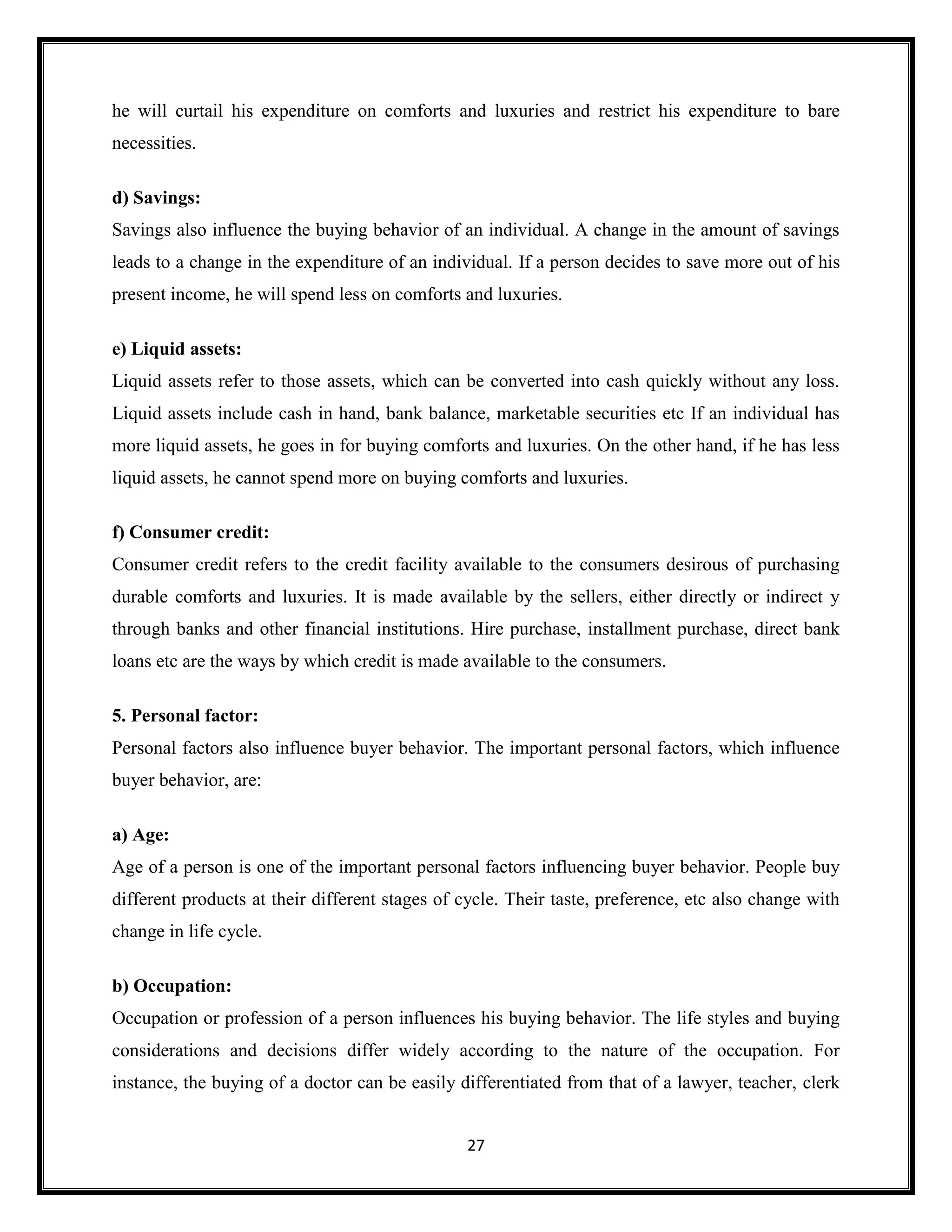 27
he will curtail his expenditure on comforts and luxuries and restrict his expenditure to bare
necessities.
d) Savings:
Savings also influence the buying behavior of an individual. A change in the amount of savings
leads to a change in the expenditure of an individual. If a person decides to save more out of his
present income, he will spend less on comforts and luxuries.
e) Liquid assets:
Liquid assets refer to those assets, which can be converted into cash quickly without any loss.
Liquid assets include cash in hand, bank balance, marketable securities etc If an individual has
more liquid assets, he goes in for buying comforts and luxuries. On the other hand, if he has less
liquid assets, he cannot spend more on buying comforts and luxuries.
f) Consumer credit:
Consumer credit refers to the credit facility available to the consumers desirous of purchasing
durable comforts and luxuries. It is made available by the sellers, either directly or indirect у
through banks and other financial institutions. Hire purchase, installment purchase, direct bank
loans etc are the ways by which credit is made available to the consumers.
5. Personal factor:
Personal factors also influence buyer behavior. The important personal factors, which influence
buyer behavior, are:
a) Age:
Age of a person is one of the important personal factors influencing buyer behavior. People buy
different products at their different stages of cycle. Their taste, preference, etc also change with
change in life cycle.
b) Occupation:
Occupation or profession of a person influences his buying behavior. The life styles and buying
considerations and decisions differ widely according to the nature of the occupation. For
instance, the buying of a doctor can be easily differentiated from that of a lawyer, teacher, clerk
 