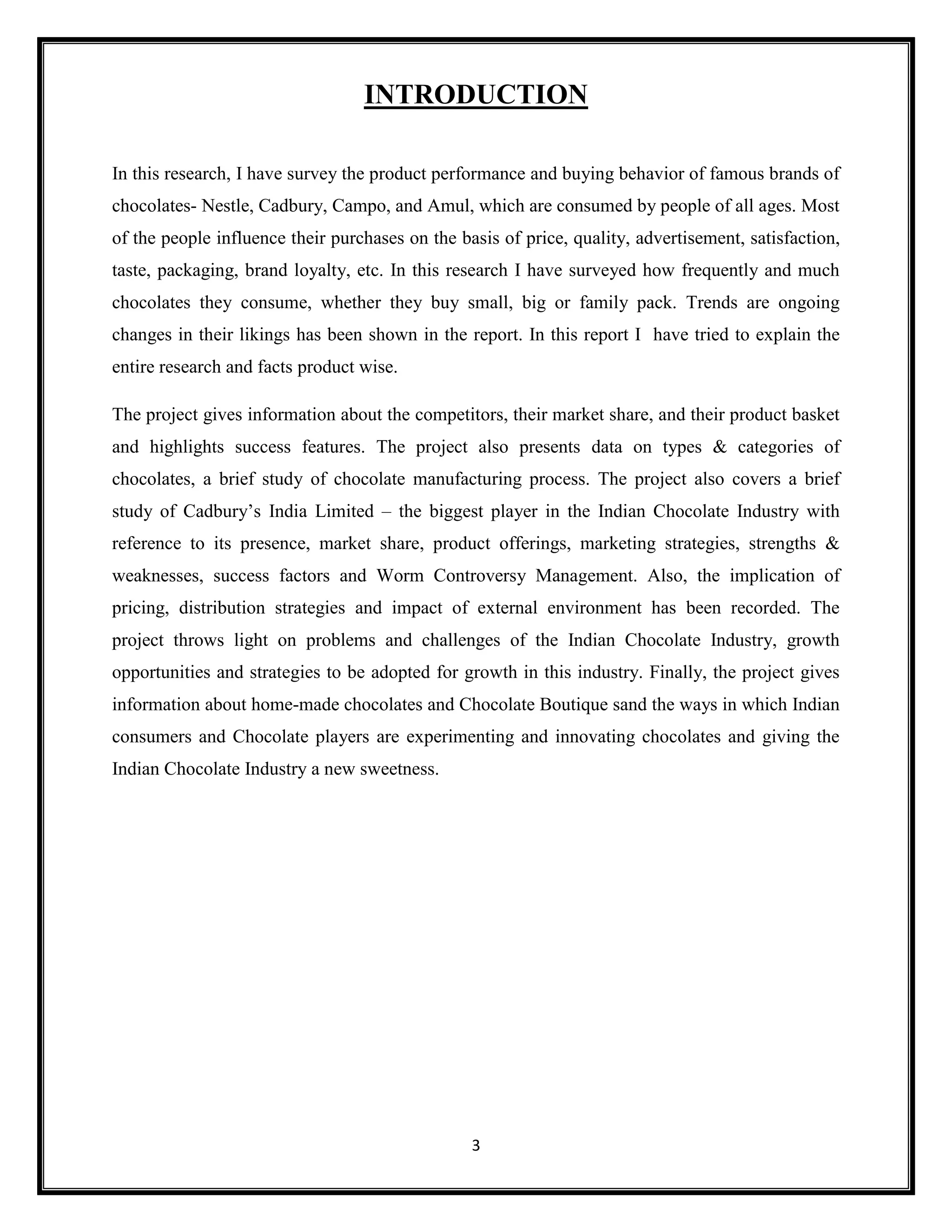3
INTRODUCTION
In this research, I have survey the product performance and buying behavior of famous brands of
chocolates- Nestle, Cadbury, Campo, and Amul, which are consumed by people of all ages. Most
of the people influence their purchases on the basis of price, quality, advertisement, satisfaction,
taste, packaging, brand loyalty, etc. In this research I have surveyed how frequently and much
chocolates they consume, whether they buy small, big or family pack. Trends are ongoing
changes in their likings has been shown in the report. In this report I have tried to explain the
entire research and facts product wise.
The project gives information about the competitors, their market share, and their product basket
and highlights success features. The project also presents data on types & categories of
chocolates, a brief study of chocolate manufacturing process. The project also covers a brief
study of Cadbury’s India Limited – the biggest player in the Indian Chocolate Industry with
reference to its presence, market share, product offerings, marketing strategies, strengths &
weaknesses, success factors and Worm Controversy Management. Also, the implication of
pricing, distribution strategies and impact of external environment has been recorded. The
project throws light on problems and challenges of the Indian Chocolate Industry, growth
opportunities and strategies to be adopted for growth in this industry. Finally, the project gives
information about home-made chocolates and Chocolate Boutique sand the ways in which Indian
consumers and Chocolate players are experimenting and innovating chocolates and giving the
Indian Chocolate Industry a new sweetness.
 