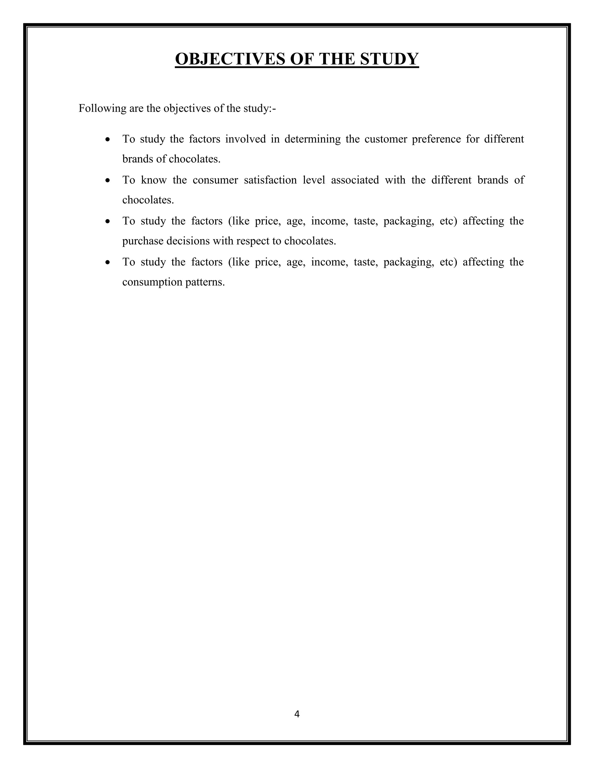 4
OBJECTIVES OF THE STUDY
Following are the objectives of the study:-
• To study the factors involved in determining the customer preference for different
brands of chocolates.
• To know the consumer satisfaction level associated with the different brands of
chocolates.
• To study the factors (like price, age, income, taste, packaging, etc) affecting the
purchase decisions with respect to chocolates.
• To study the factors (like price, age, income, taste, packaging, etc) affecting the
consumption patterns.
 