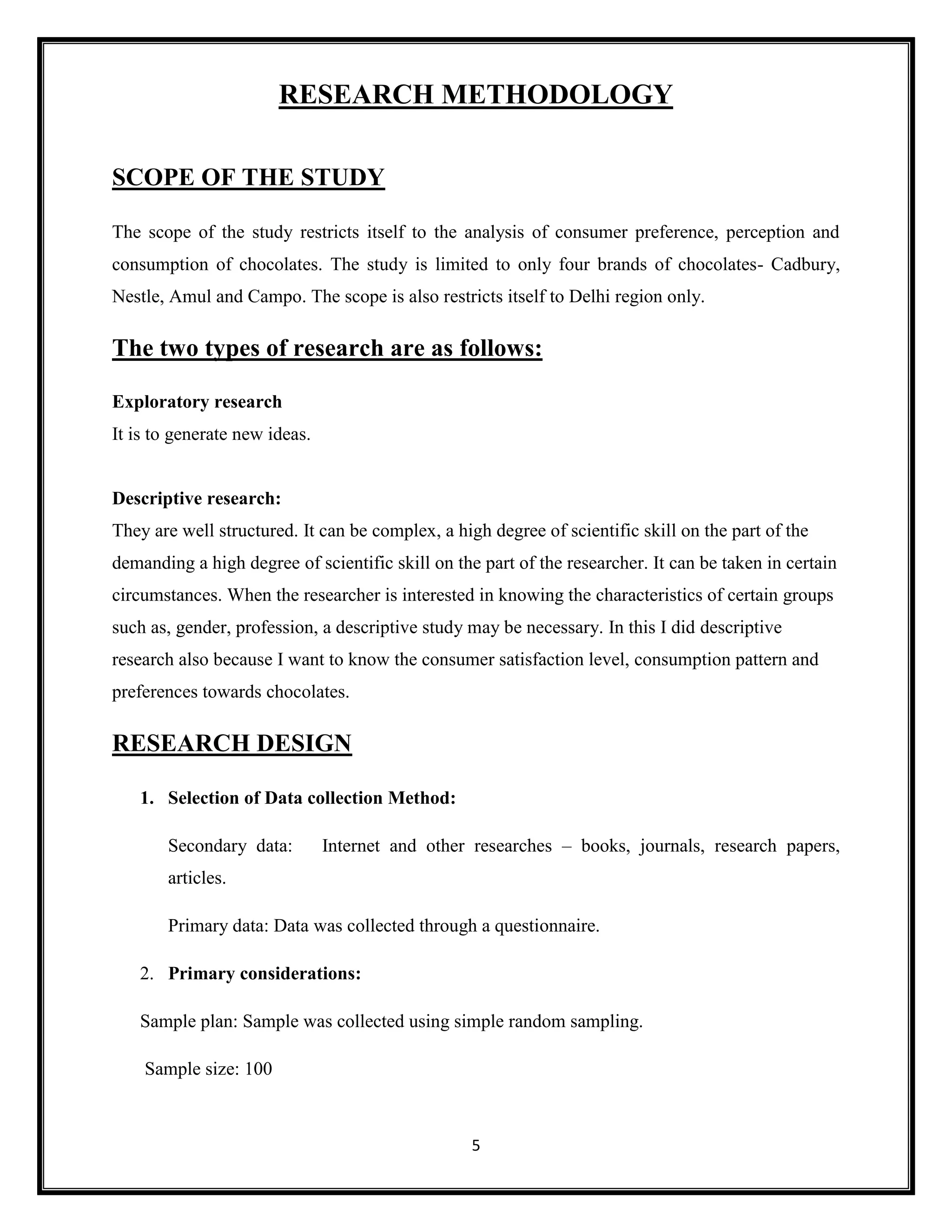 5
RESEARCH METHODOLOGY
SCOPE OF THE STUDY
The scope of the study restricts itself to the analysis of consumer preference, perception and
consumption of chocolates. The study is limited to only four brands of chocolates- Cadbury,
Nestle, Amul and Campo. The scope is also restricts itself to Delhi region only.
The two types of research are as follows:
Exploratory research
It is to generate new ideas.
Descriptive research:
They are well structured. It can be complex, a high degree of scientific skill on the part of the
demanding a high degree of scientific skill on the part of the researcher. It can be taken in certain
circumstances. When the researcher is interested in knowing the characteristics of certain groups
such as, gender, profession, a descriptive study may be necessary. In this I did descriptive
research also because I want to know the consumer satisfaction level, consumption pattern and
preferences towards chocolates.
RESEARCH DESIGN
1. Selection of Data collection Method:
Secondary data: Internet and other researches – books, journals, research papers,
articles.
Primary data: Data was collected through a questionnaire.
2. Primary considerations:
Sample plan: Sample was collected using simple random sampling.
Sample size: 100
 