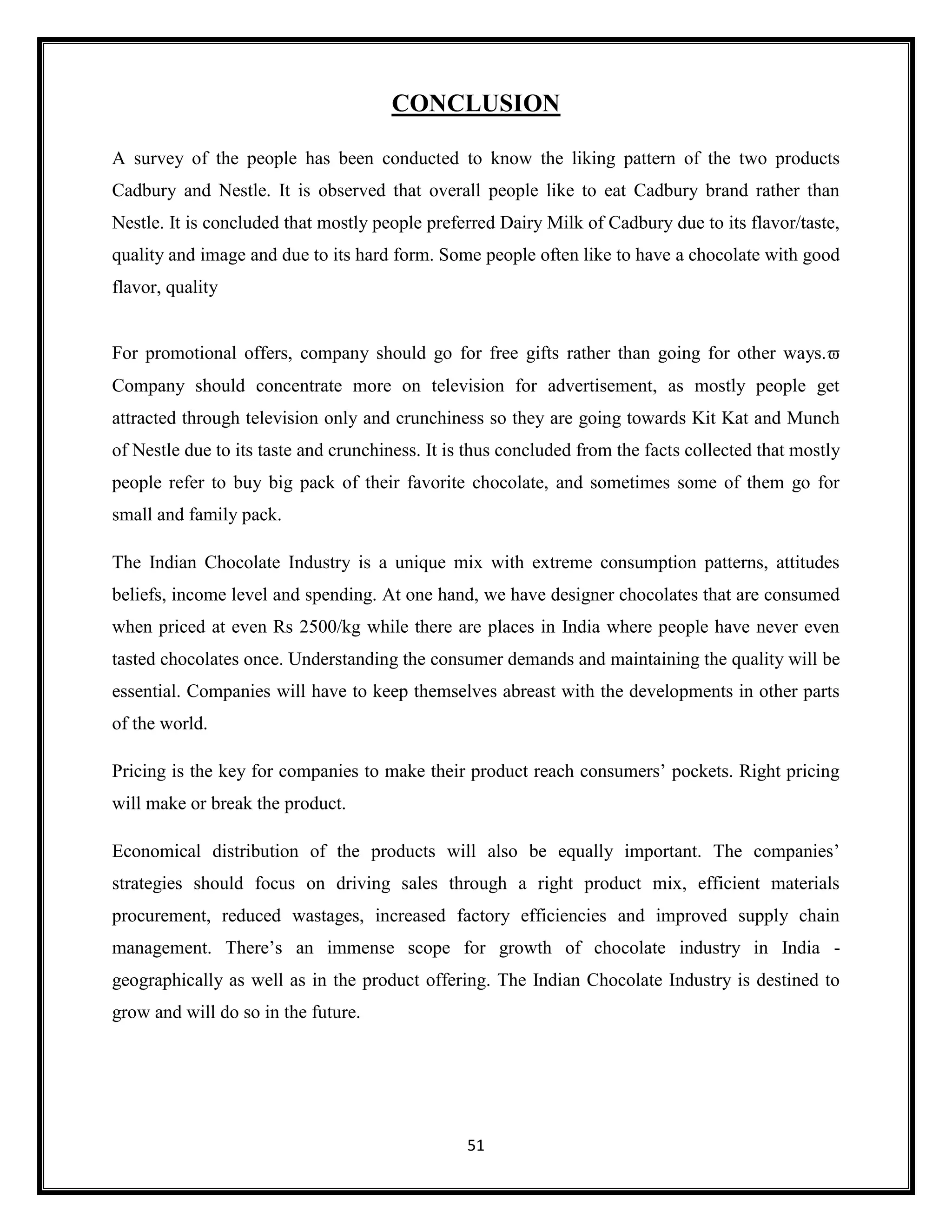 51
CONCLUSION
A survey of the people has been conducted to know the liking pattern of the two products
Cadbury and Nestle. It is observed that overall people like to eat Cadbury brand rather than
Nestle. It is concluded that mostly people preferred Dairy Milk of Cadbury due to its flavor/taste,
quality and image and due to its hard form. Some people often like to have a chocolate with good
flavor, quality
For promotional offers, company should go for free gifts rather than going for other ways.
Company should concentrate more on television for advertisement, as mostly people get
attracted through television only and crunchiness so they are going towards Kit Kat and Munch
of Nestle due to its taste and crunchiness. It is thus concluded from the facts collected that mostly
people refer to buy big pack of their favorite chocolate, and sometimes some of them go for
small and family pack.
The Indian Chocolate Industry is a unique mix with extreme consumption patterns, attitudes
beliefs, income level and spending. At one hand, we have designer chocolates that are consumed
when priced at even Rs 2500/kg while there are places in India where people have never even
tasted chocolates once. Understanding the consumer demands and maintaining the quality will be
essential. Companies will have to keep themselves abreast with the developments in other parts
of the world.
Pricing is the key for companies to make their product reach consumers’ pockets. Right pricing
will make or break the product.
Economical distribution of the products will also be equally important. The companies’
strategies should focus on driving sales through a right product mix, efficient materials
procurement, reduced wastages, increased factory efficiencies and improved supply chain
management. There’s an immense scope for growth of chocolate industry in India -
geographically as well as in the product offering. The Indian Chocolate Industry is destined to
grow and will do so in the future.
 