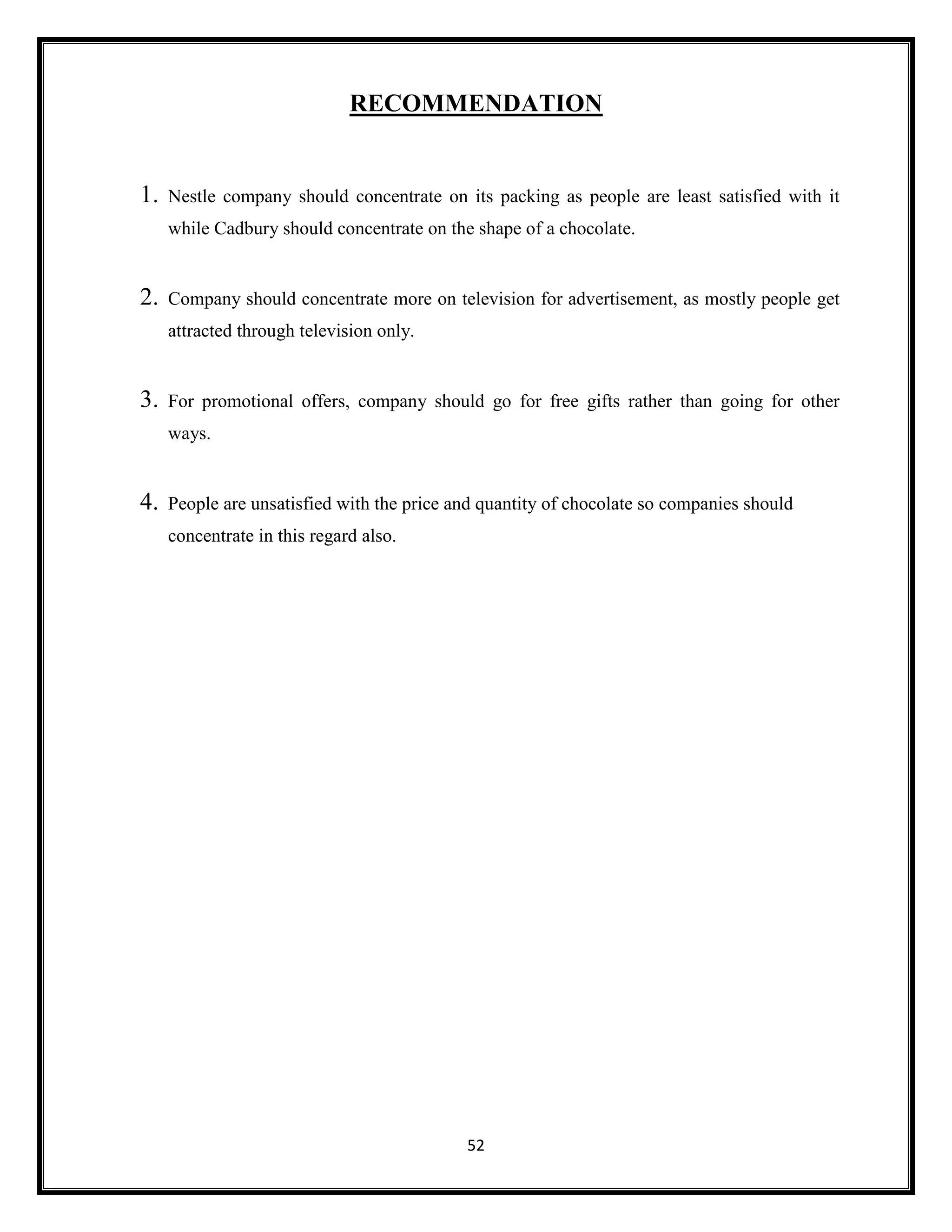 52
RECOMMENDATION
1. Nestle company should concentrate on its packing as people are least satisfied with it
while Cadbury should concentrate on the shape of a chocolate.
2. Company should concentrate more on television for advertisement, as mostly people get
attracted through television only.
3. For promotional offers, company should go for free gifts rather than going for other
ways.
4. People are unsatisfied with the price and quantity of chocolate so companies should
concentrate in this regard also.
 