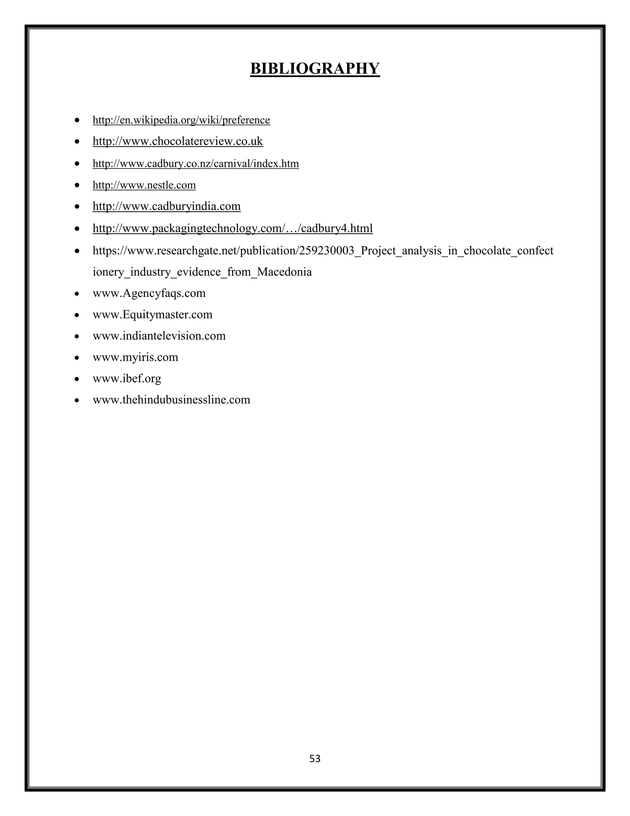 53
BIBLIOGRAPHY
• http://en.wikipedia.org/wiki/preference
• http://www.chocolatereview.co.uk
• http://www.cadbury.co.nz/carnival/index.htm
• http://www.nestle.com
• http://www.cadburyindia.com
• http://www.packagingtechnology.com/…/cadbury4.html
• https://www.researchgate.net/publication/259230003_Project_analysis_in_chocolate_confect
ionery_industry_evidence_from_Macedonia
• www.Agencyfaqs.com
• www.Equitymaster.com
• www.indiantelevision.com
• www.myiris.com
• www.ibef.org
• www.thehindubusinessline.com
 
