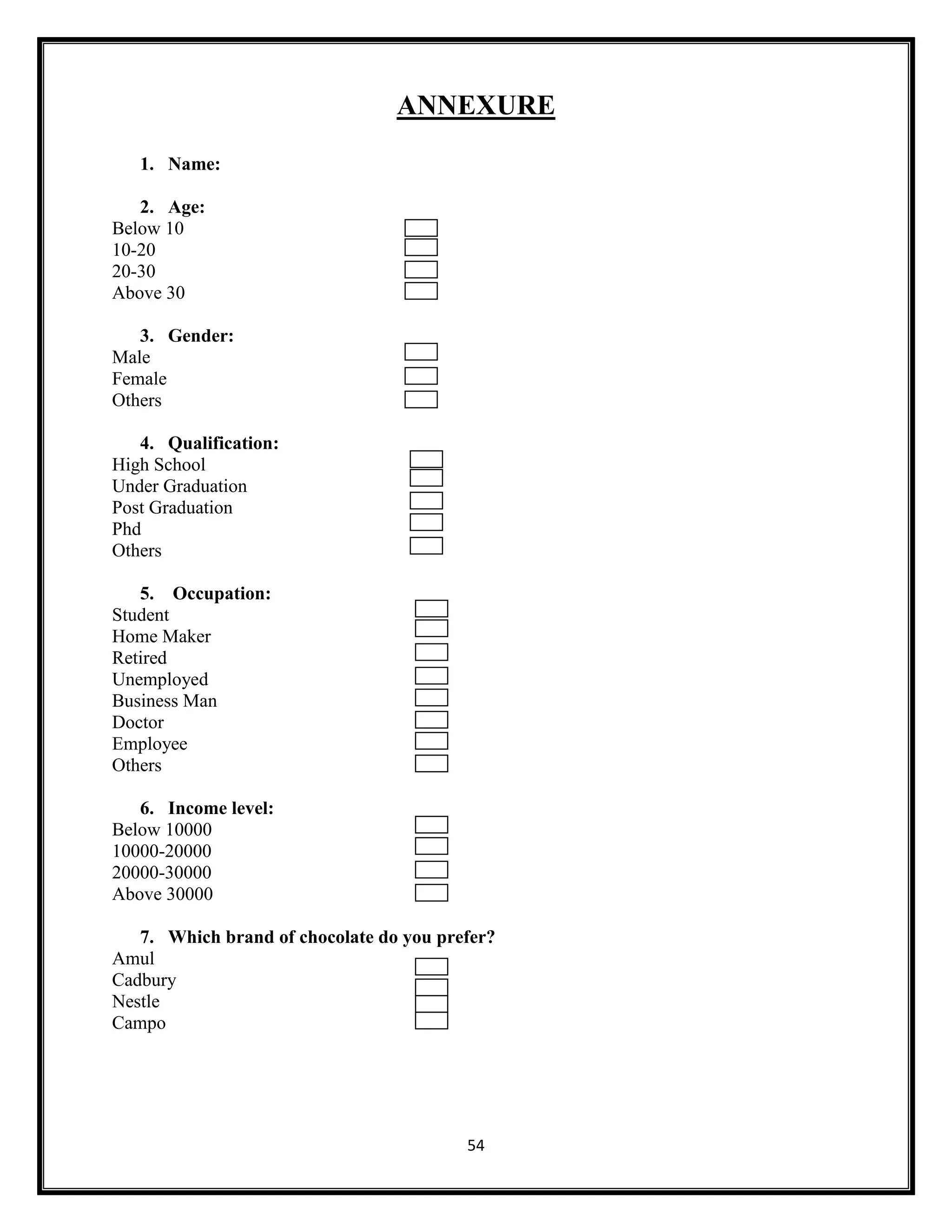54
ANNEXURE
1. Name:
2. Age:
Below 10
10-20
20-30
Above 30
3. Gender:
Male
Female
Others
4. Qualification:
High School
Under Graduation
Post Graduation
Phd
Others
5. Occupation:
Student
Home Maker
Retired
Unemployed
Business Man
Doctor
Employee
Others
6. Income level:
Below 10000
10000-20000
20000-30000
Above 30000
7. Which brand of chocolate do you prefer?
Amul
Cadbury
Nestle
Campo
 