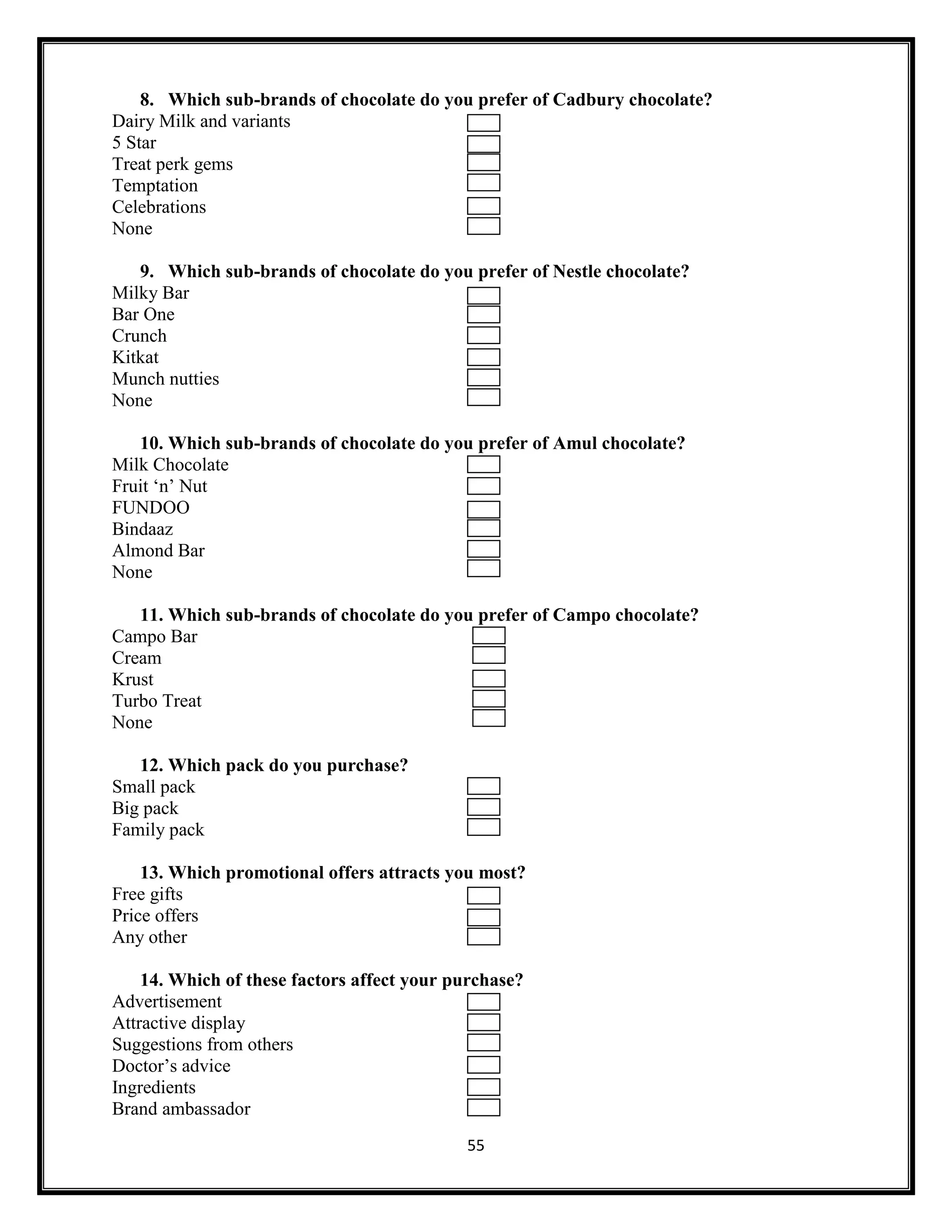 55
8. Which sub-brands of chocolate do you prefer of Cadbury chocolate?
Dairy Milk and variants
5 Star
Treat perk gems
Temptation
Celebrations
None
9. Which sub-brands of chocolate do you prefer of Nestle chocolate?
Milky Bar
Bar One
Crunch
Kitkat
Munch nutties
None
10. Which sub-brands of chocolate do you prefer of Amul chocolate?
Milk Chocolate
Fruit ‘n’ Nut
FUNDOO
Bindaaz
Almond Bar
None
11. Which sub-brands of chocolate do you prefer of Campo chocolate?
Campo Bar
Cream
Krust
Turbo Treat
None
12. Which pack do you purchase?
Small pack
Big pack
Family pack
13. Which promotional offers attracts you most?
Free gifts
Price offers
Any other
14. Which of these factors affect your purchase?
Advertisement
Attractive display
Suggestions from others
Doctor’s advice
Ingredients
Brand ambassador
 