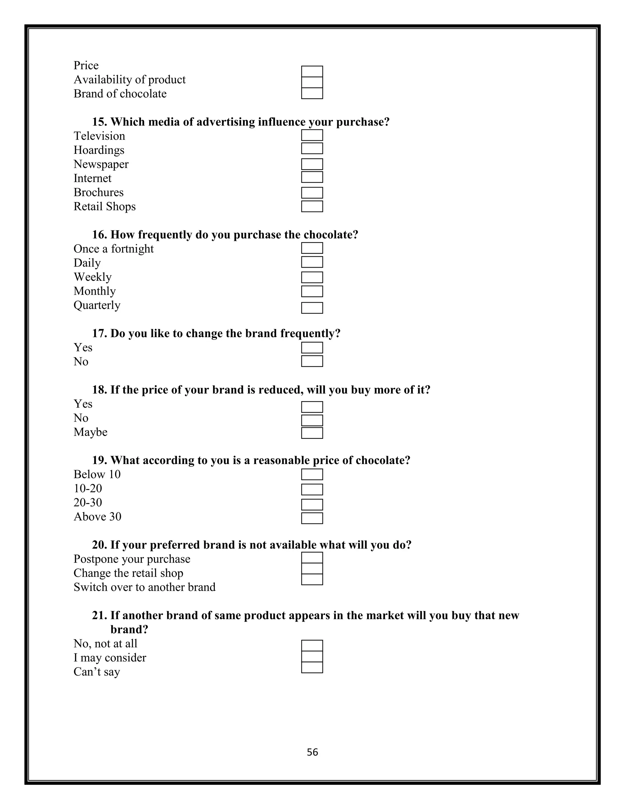 56
Price
Availability of product
Brand of chocolate
15. Which media of advertising influence your purchase?
Television
Hoardings
Newspaper
Internet
Brochures
Retail Shops
16. How frequently do you purchase the chocolate?
Once a fortnight
Daily
Weekly
Monthly
Quarterly
17. Do you like to change the brand frequently?
Yes
No
18. If the price of your brand is reduced, will you buy more of it?
Yes
No
Maybe
19. What according to you is a reasonable price of chocolate?
Below 10
10-20
20-30
Above 30
20. If your preferred brand is not available what will you do?
Postpone your purchase
Change the retail shop
Switch over to another brand
21. If another brand of same product appears in the market will you buy that new
brand?
No, not at all
I may consider
Can’t say
 