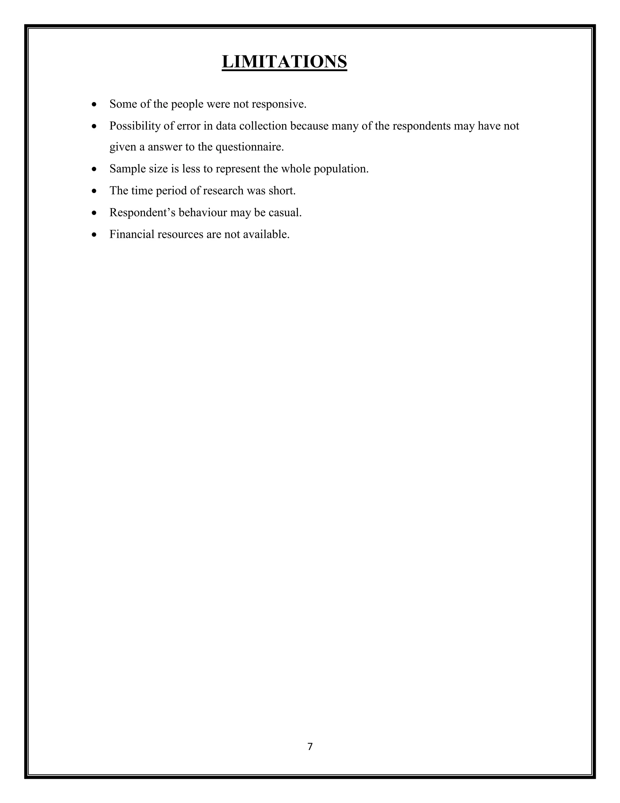 7
LIMITATIONS
• Some of the people were not responsive.
• Possibility of error in data collection because many of the respondents may have not
given a answer to the questionnaire.
• Sample size is less to represent the whole population.
• The time period of research was short.
• Respondent’s behaviour may be casual.
• Financial resources are not available.
 