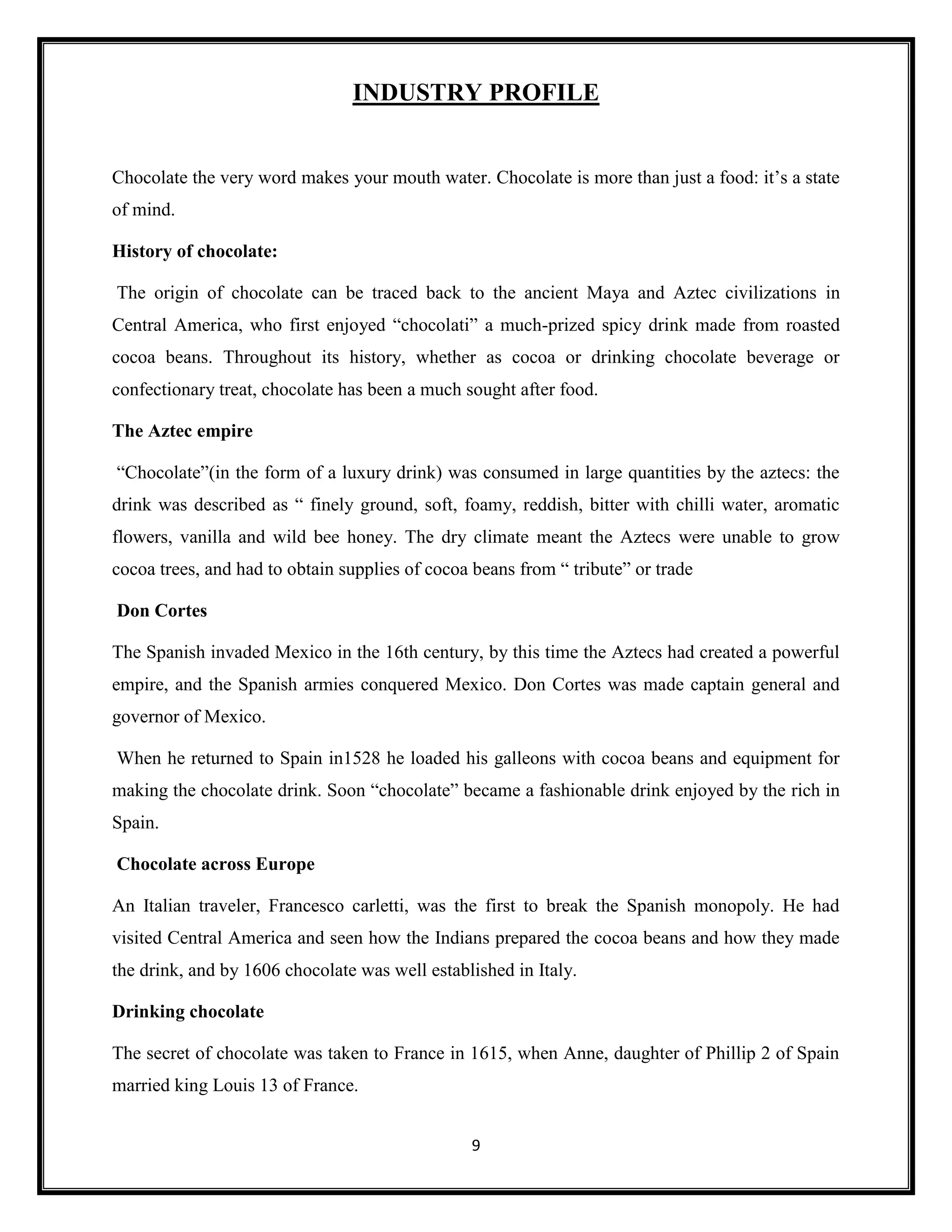 9
INDUSTRY PROFILE
Chocolate the very word makes your mouth water. Chocolate is more than just a food: it’s a state
of mind.
History of chocolate:
The origin of chocolate can be traced back to the ancient Maya and Aztec civilizations in
Central America, who first enjoyed “chocolati” a much-prized spicy drink made from roasted
cocoa beans. Throughout its history, whether as cocoa or drinking chocolate beverage or
confectionary treat, chocolate has been a much sought after food.
The Aztec empire
“Chocolate”(in the form of a luxury drink) was consumed in large quantities by the aztecs: the
drink was described as “ finely ground, soft, foamy, reddish, bitter with chilli water, aromatic
flowers, vanilla and wild bee honey. The dry climate meant the Aztecs were unable to grow
cocoa trees, and had to obtain supplies of cocoa beans from “ tribute” or trade
Don Cortes
The Spanish invaded Mexico in the 16th century, by this time the Aztecs had created a powerful
empire, and the Spanish armies conquered Mexico. Don Cortes was made captain general and
governor of Mexico.
When he returned to Spain in1528 he loaded his galleons with cocoa beans and equipment for
making the chocolate drink. Soon “chocolate” became a fashionable drink enjoyed by the rich in
Spain.
Chocolate across Europe
An Italian traveler, Francesco carletti, was the first to break the Spanish monopoly. He had
visited Central America and seen how the Indians prepared the cocoa beans and how they made
the drink, and by 1606 chocolate was well established in Italy.
Drinking chocolate
The secret of chocolate was taken to France in 1615, when Anne, daughter of Phillip 2 of Spain
married king Louis 13 of France.
 
