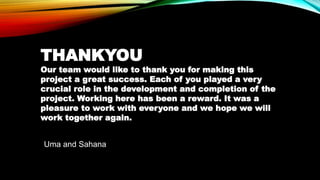 Uma and Sahana
THANKYOU
Our team would like to thank you for making this
project a great success. Each of you played a very
crucial role in the development and completion of the
project. Working here has been a reward. It was a
pleasure to work with everyone and we hope we will
work together again.
 