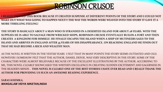 I REALLY ENJOYED THIS BOOK BECAUSE IT CREATED SUSPENSE AT DIFFERENT POINTS OF THE STORY AND I COULD NOT
MAKE OUT WHAT WAS GOING TO HAPPEN NEXT!!! THE WAY THE WORDS WERE WEAVED INTO THE STORY IT GAVE IT A
MORE THRILLING FEELING!
THE STORY IS BASICALLY ABOUT A MAN WHO IS STRANDED IN A DESERTED ISLAND FOR ABOUT 28 YEARS. WITH THE
SUPPLIES HE IS ABLE TO SALVAGE FROM WRECKED SHIPS, ROBINSON CRUSOE EVENTUALLY BUILDS A FORT AND THEN
CREATES A KINGDOM FOR HIMSELF. HE FINALLY ESCAPES THE ISLAND WHEN A SHIP OF MUTINEERS SAILS TO THE
ISLAND AND ARRIVES IN ENGLAND AFTER 35 YEARS OF HIS DISAPPEARANCE. ON REACHING ENGLAND HE FINDS OUT
THAT HE HAD BECOME A RICH AND WEALTHY MAN.
AS THE NOVEL IS WRITTEN IN THE YESTER YEARS I FELT THAT IN MANY POINTS THE STORY SEEMS OUTDATED AND OLD.
HOWEVER I SOMEHOW FELT THAT THE AUTHOR, DANIEL DEFOE, WAS VERY DESCRIPTIVE IN THE STORY. SOME OF THE
CHARACTERS WERE ALMOST BELIEVABLE BECAUSE OF THE EXCELLENT ILLUSTRATIONS BY THE AUTHOR. ACCORDING TO
ME, THIS NOVEL CLEARLY SHOWCASED THE WRITER’S EXCELLENCE IN CREATING SUDDEN EXCITEMENT AND EAGERNESS IN
THE READER’S MINDS . THIS NOVEL IS CLEARLY ONE OF THE BEST STORIES I HAVE EVER READ AND I REALLY THANK THE
AUTHOR FOR PROVIDING US SUCH AN AWESOME READING EXPERIENCE.
SARAS KHEMKA,
MANGALAM VIDYA NIKETAN,INDIA
ROBINSON CRUSOE
 
