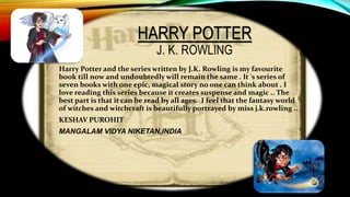 HARRY POTTER
J. K. ROWLING
Harry Potter and the series written by J.K. Rowling is my favourite
book till now and undoubtedly will remain the same . It 's series of
seven books with one epic, magical story no one can think about . I
love reading this series because it creates suspense and magic .. The
best part is that it can be read by all ages. I feel that the fantasy world
of witches and witchcraft is beautifully portrayed by miss j.k.rowling ..
KESHAV PUROHIT
MANGALAM VIDYA NIKETAN,INDIA
 